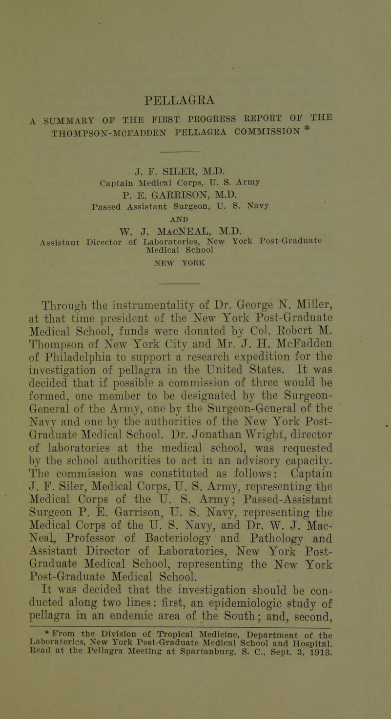 A SUMMARY OF THE FIRST PROGRESS REPORT OF THE THOMPSON-MCFADDEN PELLAGKA COMMISSION * J. F. SILER, M.D. Captain Medical Corps, U. S. Army P. E. GARRISON, M.D. Passed Assistant Surgeon, U. S. Navy AND W. J. MacNEAL, M.D. Assistant Director of Lal)oratories, New York Post-Graduate Medical School NEW YORK Through the instrumentality of Dr. George N. Miller, at that time president of the New York Post-Graduate Medical School, funds were donated by Col. Eobert M. TliomjDson of New York City and Mr. J. H. McFadden of Philadelphia to support a research expedition for the investigation of pellagra in the United States. It was decided that if possible a commission of three would be formed, one member to be designated by the Surgeon- General of the Arm}-, one by the Surgeon-General of the Navy and one by the authorities of the New York Post- Graduate Medical School. Dr. Jonathan Wright, director of laboratories at the medical school, was requested by the school authorities to act in an advisory capacity. The commission was constituted as follows: Captain J. F. Siler, Medical Corps, U. S. Army, representing the Medical Corps of the U. S. Army; Passed-Assistant Surgeon P. E. Garrison, U. S. Navy, representing the Medical Corps of the U. S. Navy, and Dr. W. J. Mac- Neal, Professor of Bacteriology and Pathology and Assistant Director of Laboratories, New York Post- Graduate Medical School, representing the New York Post-Graduate Medical School. It was decided that the investigation should be con- ducted along two lines: first, an epidemiologic study of pellagra in an endemic area of the South; and, second, * From the Division of Tropical Medicine, Department of the Laboratories, New York Post-Graduate Medical School and Hospital.