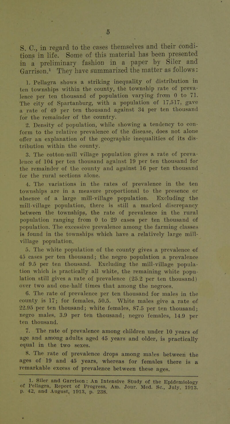 S. C, in regard to the cases themselves and their condi- tions in life. Some of this material has been presented in a preliminary fashion in a paper by Siler and Garrison.^ They have summarized the matter as follows: 1. Pellagra shows a striking inequality of distribution in ten townships within the county, the township rate of preva- lence per ten thousand of population varying from 0 to 71. The city of Spartanburg, with a population of 17,517, gave a rate of 49 per ten thousand against 34 per ten thousand for the remainder of the country. 2. Density of population, while showing a tendency to con- form to the relative prevalence of the disease, does not alone offer an explanation of the geographic inequalities of its dis- tribution within the county. 3. The cotton-mill village population gives a rate of preva- lence of 104 per ten thousand against 19 per ten thousand for the remainder of the county and against 16 per ten thousand for the rural sections alone. 4. The variations in the rates of prevalence in the ten townships are in a measure proportional to the presence or absence of a large mill-village population. Excluding the mill-village population, there is still a marked discrepancy between the townships, the rate of prevalence in the rural population ranging from 0 to 29 cases per ten thousand of population. The excessive prevalence among the farming classes is found in the townships which have a relatively large mill- village population. 5. The white population of the county gives a prevalence of 45 cases per ten thousand; the negro population a prevalence of 9.5 per ten thousand. Excluding the mill-village popula- tion which is practically all white, the remaining white popu- lation still gives a rate of prevalence (25.2 per ten thousand) over two and one-half times that among the negroes. 6. The rate of prevalence per ten thousand for males in the county is 17; for females, 50.5. White males give a rate of 22.95 per ten thousand; white females, 87.5 per ten thousand; negro males, 3.9 per ten thousand; negro females, 14.9 per ten thousand. 7. The rate of prevalence among children under 10 years of age and among adults aged 45 years and older, is practically equal in the two sexes. 8. The rate of prevalence drops among males between the ages of 19 and 45 years, whereas for females there is a remarkable excess of prevaleoice between these ages. 1. Siler and Garrison : An Intensive Study of the Epidemiology of I'oIIngra, Report of Progress, Am. Jour. Med. Sc., July, 1013. p. 42, and August, 1913, p. 238.