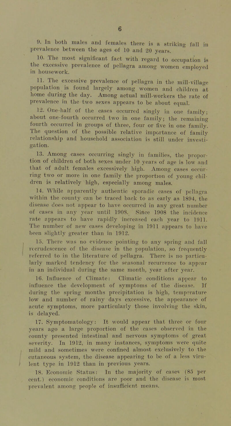 9. In both males and females there is a striking fall in jDrevalence between the ages of 10 and 20 years. 10. The most significant fact with regard to occupation is the excessive prevalence of pellagra among women employed in housework. 11. The excessive prevalence of pellagra in the mill-village population is found largely among women and children at home during the day. Among actual mill-workers the rate of prevalence in the two sexes appears to be about equal. 12. One-half of the cases occurred singly in one family; about one-fourth occurred two in one family; the remaining fourth occurred in groups of three, four or five in one family. The question of the possible relative importance of family relationship and household association is still under investi- gation. 13. Among cases occurring singly in families, the propor- tion of children of both sexes under 10 years of age is low and that of adult females excessively high. Among cases occur- ring two or more in one family the proportion of young chil- dren is relatively high, especially among males. 14. While apparently authentic sporadic cases of pellagra within the county can be traced back to as early as 1894, the disease does not appear to have occurred in any great number of cases in any year until 1908. Since 1908 the incidence rate appears to have rapidly increased each year to 1911. The number of new cases developing in 1911 appears to have been slightly greater than in 1912. 15. There was no evidence pointing to any spring aiid fall recrudescence of the disease in the population, so frequently referred to in the literature of pellagra. There is no particu- larly marked tendency for the seasonal recurrence to appear in an individual during the same month, year after year. 16. Influence of Climate: Climatic conditions appear to influence the development of symptoms of the disease. If during the spring months precipitation is high, temperature low and number of rainj'^ days excessive, the appearance of acute symptoms, more particularly those involving the skin, is delayed. 17. Symptomatology: It would appear that three or four years ago a large proportion of the cases observed in the county presented intestinal and nervous sj^mptoms of great severity. In 1912, in many instances, symptoms were quite mild and sometimes were confined almost exclusively to the cutaneous system, the disease appearing to be of a less viru- lent type in 1912 than in previous years. 18. Economic Status: In the majority of cases (85 per cent.) economic conditions are poor and the disease is most prevalent among people of insufficient means.