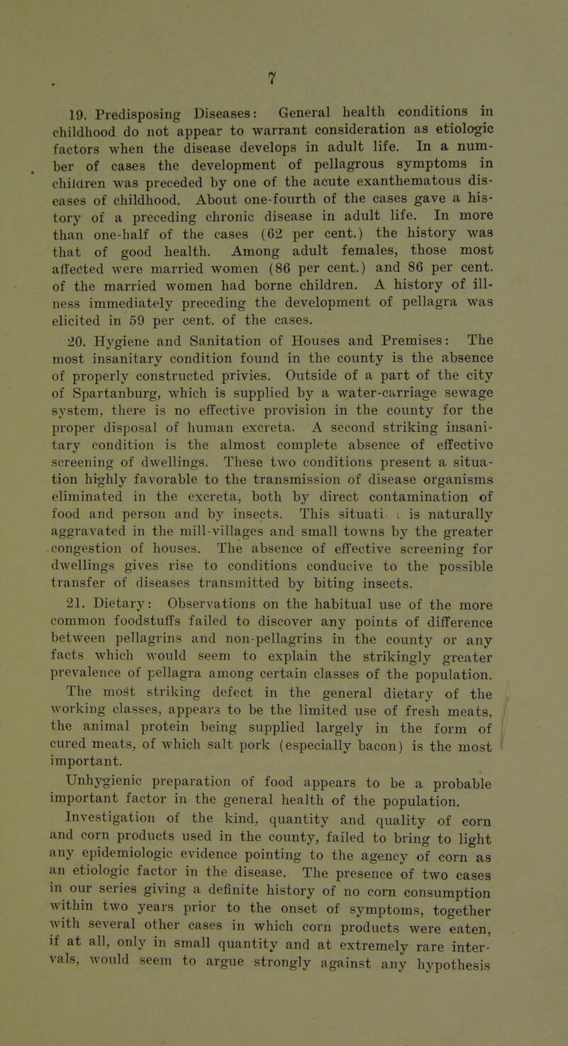 19. Predisposing Diseases: General health conditions in childhood do not appear to warrant consideration as etiologic factors when the disease develops in adult life. In a num- ber of cases the development of pellagrous symptoms in children was preceded by one of the acute exanthematous dis- eases of childhood. About one-fourth of the cases gave a his- tory of a preceding chronic disease in adult life. In more than one-half of the cases (62 per cent.) the history was that of good health. Among adult females, those most affected were married women (86 per cent.) and 86 per cent, of the married women had borne children. A history of ill- ness immediately preceding the development of pellagra was elicited in 59 per cent, of the cases. 20. Hygiene and Sanitation of Houses and Premises: The most insanitary condition found in the county is the absence of properly constructed privies. Outside of a part of the city of Spartanburg, which is supplied by a water-carriage sewage system, there is no effective provision in the county for the proper disposal of hviman excreta. A second striking insani- tary condition is the almost complete absence of effective screening of dwellings. These two conditions present a situa- tion highly favorable to the transmission of disease organisms eliminated in the excreta, both by direct contamination of food and person and by insects. This situati i is naturally aggravated in the mill-villages and small towns by the greater congestion of houses. The absence of effective screening for dwellings gives rise to conditions conducive to the possible transfer of diseases transmitted by biting insects. 21. Dietary: Observations on the habitual use of the more common foodstuffs failed to discover any points of difference between pellagrins and non-pellagrins in the county or any facts which would seem to explain the strikingly greater prevalence of pellagra among certain classes of the population. The most striking defect in the general dietary of the , working classes, appears to be the limited use of fresh meats, / the animal protein being supplied largely in the form of I cured meats, of which salt pork (especially bacon) is the most ^ important. Unhygienic preparation of food appears to be a probable important factor in the general health of the population. Investigation of the kind, quantity and quality of corn and corn products used in the county, failed to bring to light any epidemiologic evidence pointing to the agency of corn as an etiologic factor in the disease. The presence of two cases in our series giving a definite history of no corn consumption within two years prior to the onset of symptoms, together with several other cases in which corn products were eaten, if at all, only in small quantity and at extremely rare inter- vals, would seem to argue strongly against any hypothesis