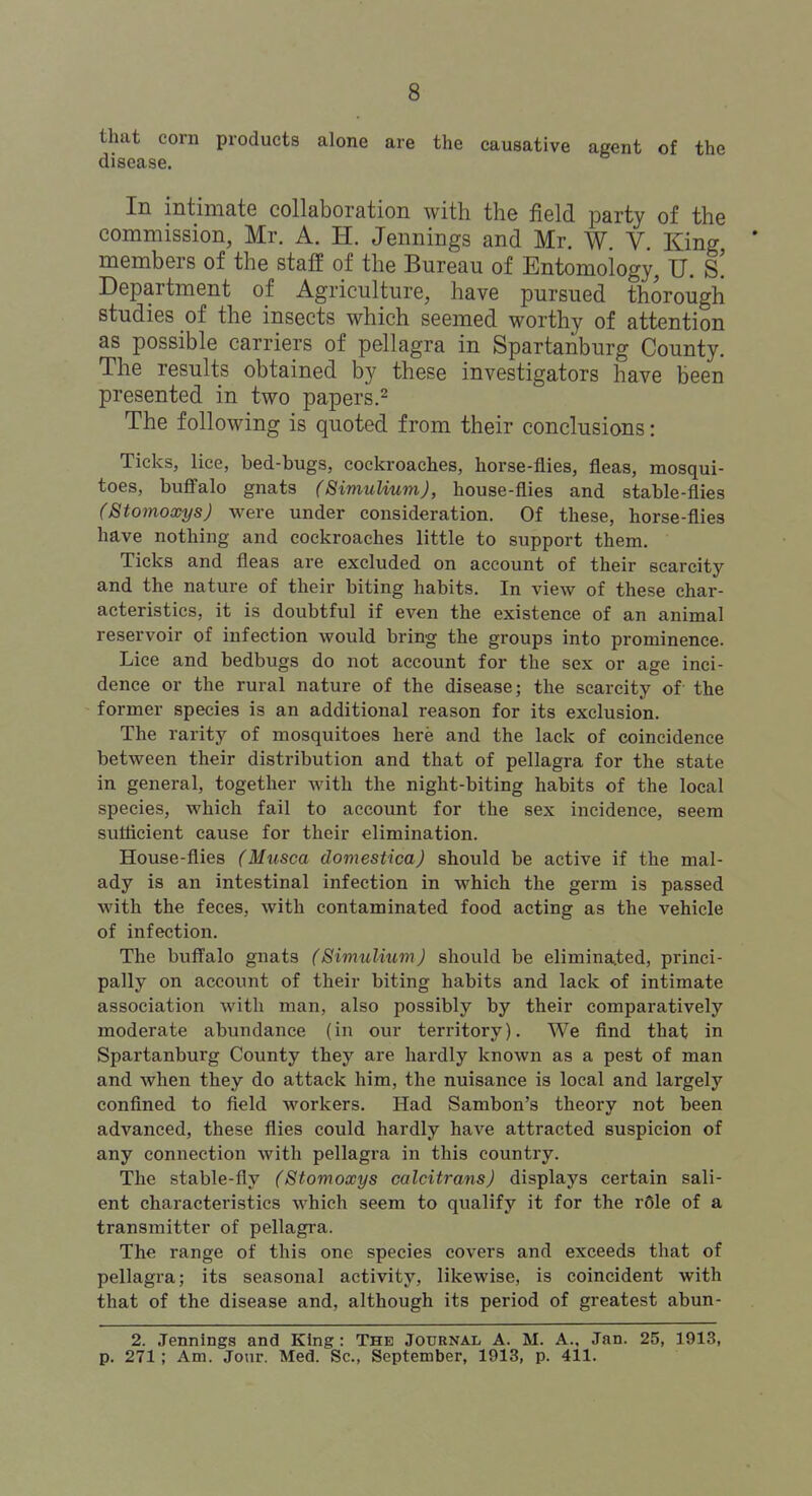 that corn products alone are the causative agent of the disease. In intimate collaboration with the field party of the commission, Mr. A. H. Jennings and Mr, W. V. King * members of the staff of the Bureau of Entomology, U. s! Department of Agriculture, have pursued thorough studies of the insects which seemed worthy of attention as possible carriers of pellagra in Spartanburg County. The results obtained by these investigators have been presented in two papers.^ The following is quoted from their conclusions: Ticks, lice, bed-bugs, cockroaches, horse-flies, fleas, mosqui- toes, bufialo gnats (Bimulium), house-flies and stable-flies (StomoxysJ were under consideration. Of these, horse-flies have nothing and cockroaches little to support them. Ticks and fleas are excluded on account of their scarcity and the nature of their biting habits. In view of these char- acteristics, it is doubtful if even the existence of an animal reservoir of infection would bring the groups into prominence. Lice and bedbugs do not account for the sex or age inci- dence or the rural nature of the disease; the scarcity of the former species is an additional reason for its exclusion. The rarity of mosquitoes here and the lack of coincidence between their distribution and that of pellagra for the state in general, together with the night-biting habits of the local species, which fail to account for the sex incidence, seem sutticient cause for their elimination. House-flies (Musca domesticaj should be active if the mal- ady is an intestinal infection in which the germ is passed with the feces, with contaminated food acting as the vehicle of infection. The buffalo gnats (Simulium) should be elimina.ted, princi- pally on account of their biting habits and lack of intimate association with man, also possibly by their comparatively moderate abundance (in our territory). We find that in Spartanburg County they are hardly known as a pest of man and when they do attack him, the nuisance is local and largely confined to field workers. Had Sambon's theory not been advanced, these flies could hardly have attracted suspicion of any connection with pellagra in this country. The stable-fly (Stomoxys calcitransj displays certain sali- ent characteristics which seem to qualify it for the rCle of a transmitter of pellagra. The range of this one species covers and exceeds that of pellagra; its seasonal activity, likewise, is coincident with that of the disease and, although its period of greatest abun- 2. Jennings and King: The Journal A. M. A.. Jan. 25, 1913, p. 271 ; Am. Jour. Med. Sc., September, 1913, p. 411.