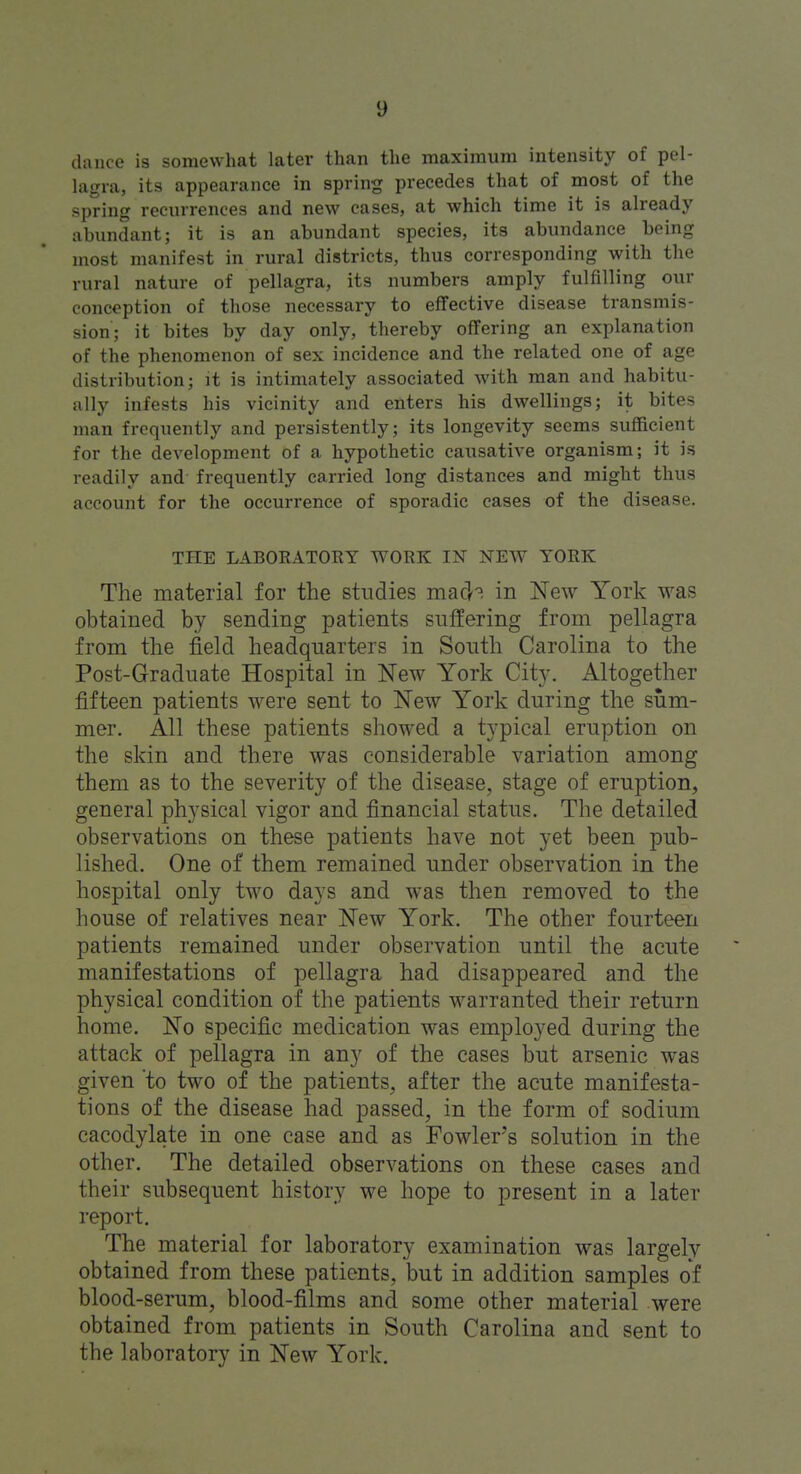 dance is somewhat later than the maximum intensity of pel- lagra, its appearance in spring precedes that of most of the spring recurrences and new cases, at which time it is already abundant; it is an abundant species, its abundance being most manifest in rural districts, thus corresponding with the rural nature of pellagra, its numbers amply fulfilling our conception of those necessary to effective disease transmis- sion; it bites by day only, thereby offering an explanation of the phenomenon of sex incidence and the related one of age distribution; it is intimately associated with man and habitu- ally infests his vicinity and enters his dwellings; it bites man frequently and persistently; its longevity seems sufficient for the deA'elopment of a hypothetic causative organism; it is readily and frequently carried long distances and might thus account for the occurrence of sporadic cases of the disease. THE LABORATOEY WORK IN NEW YORK The material for the studies mad? in New York was obtained by sending patients suffering from pellagra from the field headquarters in South Carolina to the Post-Graduate Hospital in New York City. Altogether fifteen patients were sent to New York during the sum- mer. All these patients showed a typical eruption on the skin and there was considerable variation among them as to the severity of the disease, stage of eruption, general physical vigor and financial status. The detailed observations on these patients have not yet been pub- lished. One of them remained under observation in the hospital only two days and was then removed to the house of relatives near New York. The other fourteen patients remained under observation until the acute manifestations of pellagra had disappeared and the physical condition of the patients warranted their return home. No specific medication was employed during the attack of pellagra in any of the cases but arsenic was given 'to two of the patients, after the acute manifesta- tions of the disease had passed, in the form of sodium cacodylate in one case and as Fowler's solution in the other. The detailed observations on these cases and their subsequent history we hope to present in a later report. The material for laboratory examination was largely obtained from these patients, but in addition samples of blood-serum, blood-films and some other material were obtained from patients in South Carolina and sent to the laboratory in New York.