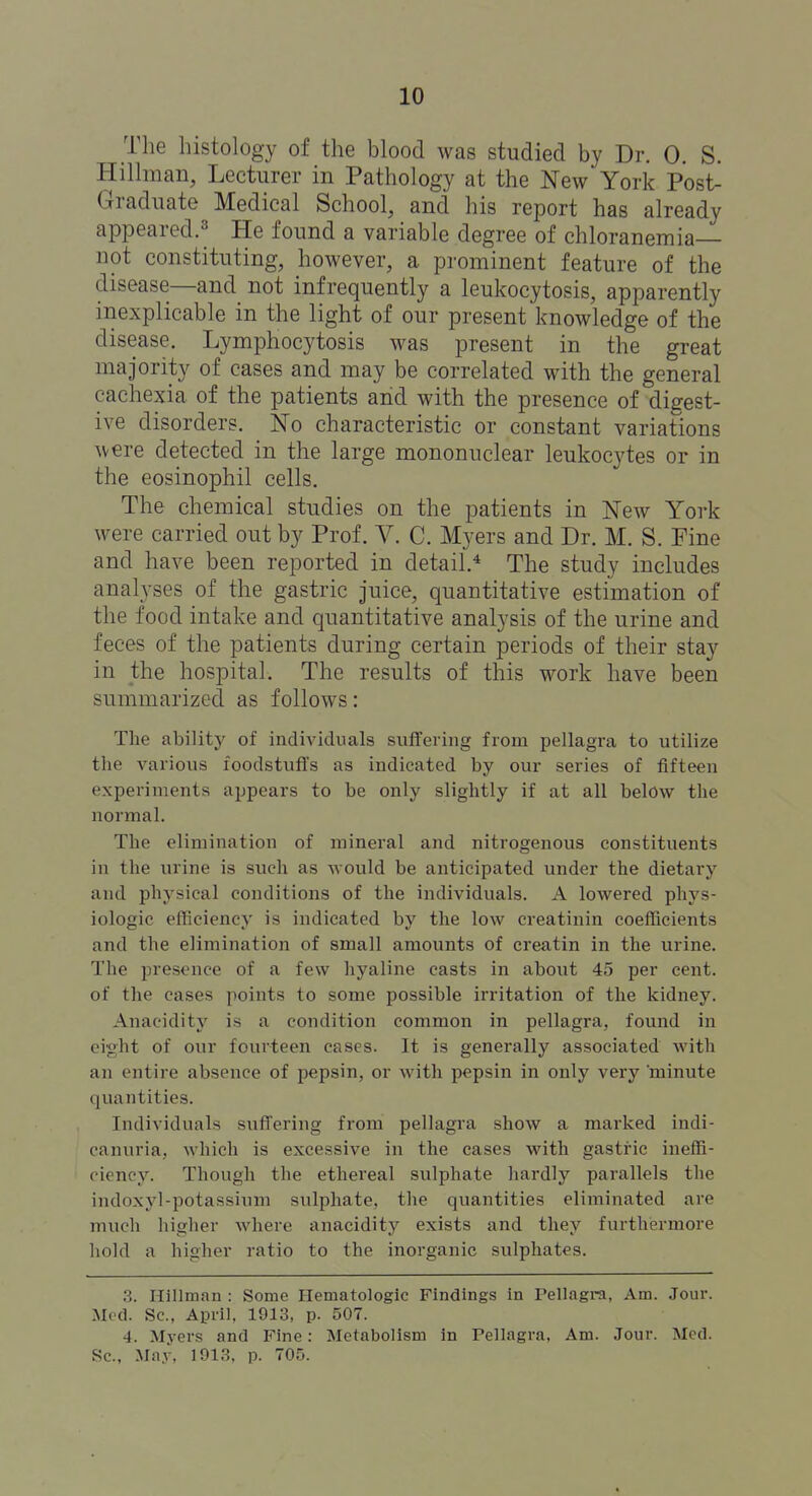 The histology of the blood was studied by Dr. 0. S. Hillman, Lecturer in Pathology at the New York Post- Graduate Medical School, and his report has already appeared.^ He found a variable degree of chloranemia— not constituting, however, a prominent feature of the disease—and not infrequently a leukocytosis, apparently inexplicable in the light of our present knowledge of the disease. Lymphocytosis was present in the great majority of cases and may be correlated with the general cachexia of the patients and with the presence of digest- ive disorders. No characteristic or constant variations were detected in the large mononuclear leukocytes or in the eosinophil cells. The chemical studies on the patients in New York were carried out by Prof. V. C. Myers and Dr. M. S. Pine and have been reported in detail.'^ The study includes analyses of the gastric juice, quantitative estimation of the food intake and quantitative analysis of the urine and feces of the patients during certain periods of their stay in the hospital. The results of this work have been summarized as follows: The ability of individuals suffering from pellagra to utilize the various foodstuffs as indicated by our series of fifteen experiments appears to be only slightly if at all below the normal. The elimination of mineral and nitrogenous constituents in the urine is such as would be anticipated under the dietary and physical conditions of the individuals. A lowered phys- iologic efficiency is indicated by the low creatinin coefficients and the elimination of small amounts of creatin in the urine. The presence of a few hyaline casts in about 45 per cent, of the cases points to some possible irritation of the kidney. Anacidity is a condition common in pellagra, found in eight of our fourteen cases. It is generally associated with an entire absence of j)epsin, or with pepsin in only very minute quantities. Individuals suffering from pellagra show a marked indi- canuria.. which is excessive in the cases with gastric ineffi- ciency. Though the ethereal sulphate hardly parallels the indoxyl-potassium sulphate, the quantities eliminated are much higher where anacidity exists and they furthermore hold a higher ratio to the inorganic sulphates. 3. Hillman : Some Hematologic Findings in Pellagra, Am. Jour. Med. Sc., April, 1913, p. 507. 4. Myers and Fine: Metabolism in Tellagra, Am. Jour. Med. Sc., May, 1913, p. 705.