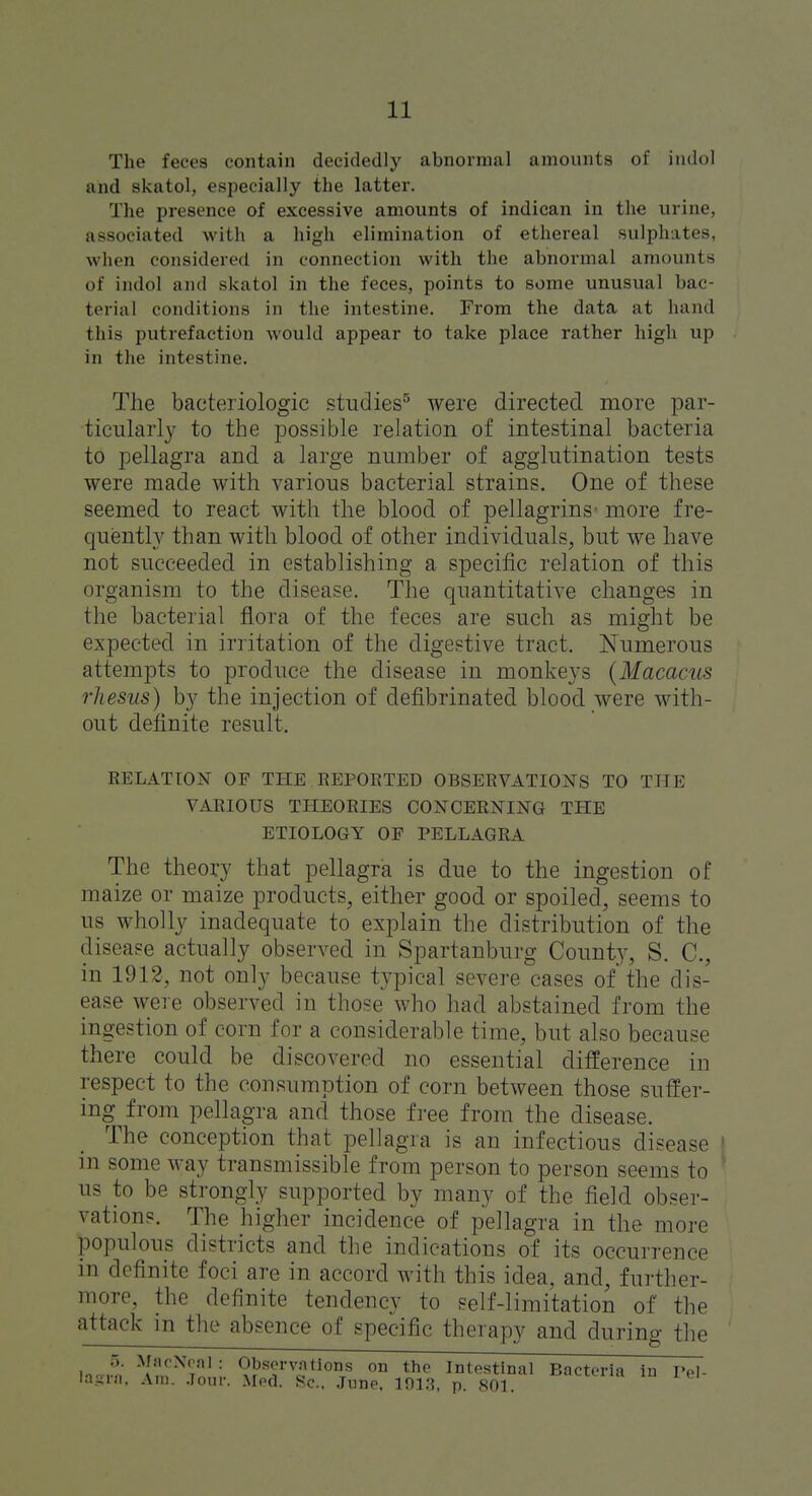 The feces contain decidedly abnormal amounts of iiidol and skatol, especially the latter. The presence of excessive amounts of indican in the urine, associated with a high elimination of ethereal sulphates, when considered in connection with the abnormal amounts of indol and skatol in the feces, points to some unusual bac- terial conditions in the intestine. From the data at hand this putrefaction would appear to take place rather high up in the intestine. The baeteriologic studies^ were directed more par- ticularly to the possible relation of intestinal bacteria to pellagra and a large number of agglutination tests were made with various bacterial strains. One of these seemed to react with the blood of pellagrins- more fre- quently than with blood of other individuals, but we have not succeeded in establishing a specific relation of this organism to the disease. The quantitative changes in the bacterial flora of the feces are such as might be expected in irritation of the digestive tract. Numerous attempts to produce the disease in monkeys (Macacus rhesus) by the injection of defibrinated blood were with- out definite result. RELATION OF THE EEPOKTED OBSERVATIONS TO THE VARIOUS THEORIES CONCERNING THE ETIOLOGY OF PELLAGRA The theory that pellagra is due to the ingestion of maize or maize products, either good or spoiled, seems to us wholly inadequate to explain the distribution of the disease actually observed in Spartanburg County, S. C, in 1912, not only because typical severe cases of the dis- ease were observed in those who had abstained from the ingestion of corn for a considerable time, but also because there could be discovered no essential difference in respect to the consumption of corn between those suffer- ing from pellagra and those free from the disease. The conception that pellagra is an infectious disease I in some M^ay transmissible from person to person seems to ^ us to be strongly supported by many of the field obser- vations. The higher incidence of pellagra in the more populous districts and the indications of its occurrence in definite foci are in accord with this idea, and, further- more, the definite tendency to self-limitation of the attack in the absence of specific therapy and during the o. MaoNral : Observations on the Intestinal Bacteria in I'el- la.Lini. Am. .Tour. Med. Sc.. .Tune. 101.3, p. 801.