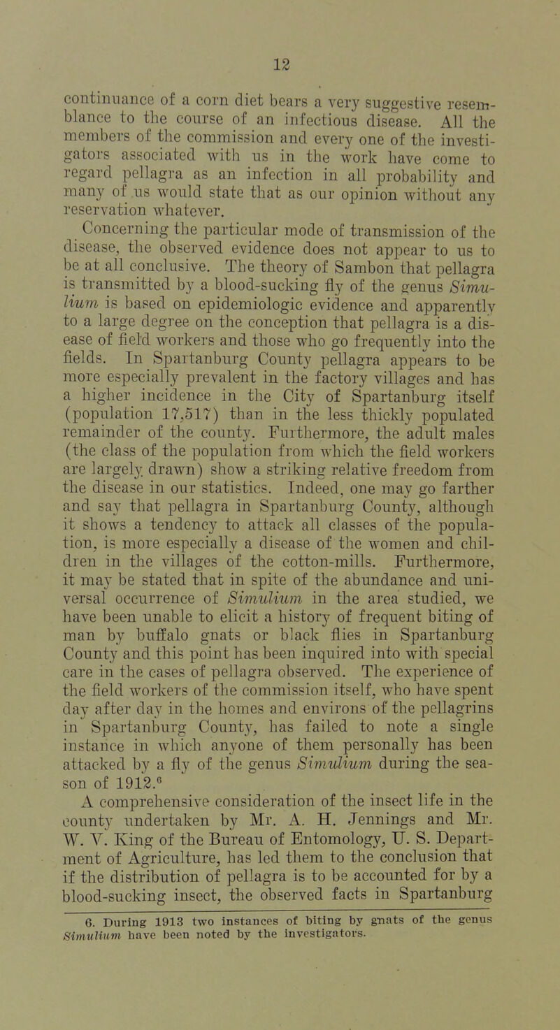 continuance of a corn diet bears a very suggestive resem- blance to the course of an infectious disease. All the members of the commission and ever}^ one of the investi- gators associated with us in the M^ork have come to regard pellagra as an infection in all probability and many of us would state that as our opinion without any reservation whatever. Concerning the particular mode of transmission of the disease, the observed evidence does not appear to us to be at all conclusive. The theory of Sambon that pellagra is transmitted by a blood-sucking fly of the genus Simu- lium is based on epidemiologic evidence and apparently to a large degree on the conception that pellagra is a dis- ease of field workers and those who go frequently into the fields. In Spartanburg County pellagra appears to be more especially prevalent in the factory villages and has a higher incidence in the City of Spartanburg itself (population 17,517) than in the less thickly populated remainder of the county. Furthermore, the adult males (the class of the population from which the field workers are largely drawn) show a striking relative freedom from the disease in our statistics. Indeed, one may go farther and say that pellagra in Spartanburg County, although it shows a tendency to attack all classes of the popula- tion, is more especially a disease of the women and chil- dren in the villages of the cotton-mills. Furthermore, it may be stated that in spite of the abundance and uni- versal occurrence of Simulium in the area studied, we have been unable to elicit a history of frequent biting of man by buffalo gnats or black flies in Spartanburg County and this point has been inquired into with special care in the cases of pellagra observed. The experience of the field workers of the commission itself, who have spent day after day in the homes and environs of the pellagrins in Spartanburg Count}^, has failed to note a single instance in which anyone of them personally has been attacked by a fly of the genus Simulium during the sea- son of 1912.« A comprehensive consideration of the insect life in the county undertaken by Mr. A. H. Jennings and Mr. W. V. King of the Bureau of Entomology, U. S. Depart- ment of Agriculture, has led them to the conclusion that if the distribution of pellagra is to be accounted for by a blood-sucking insect, the observed facts in Spartanburg 6. During 1913 two instances of biting by gnats of tbe genus Simulium have been noted by the investigators.