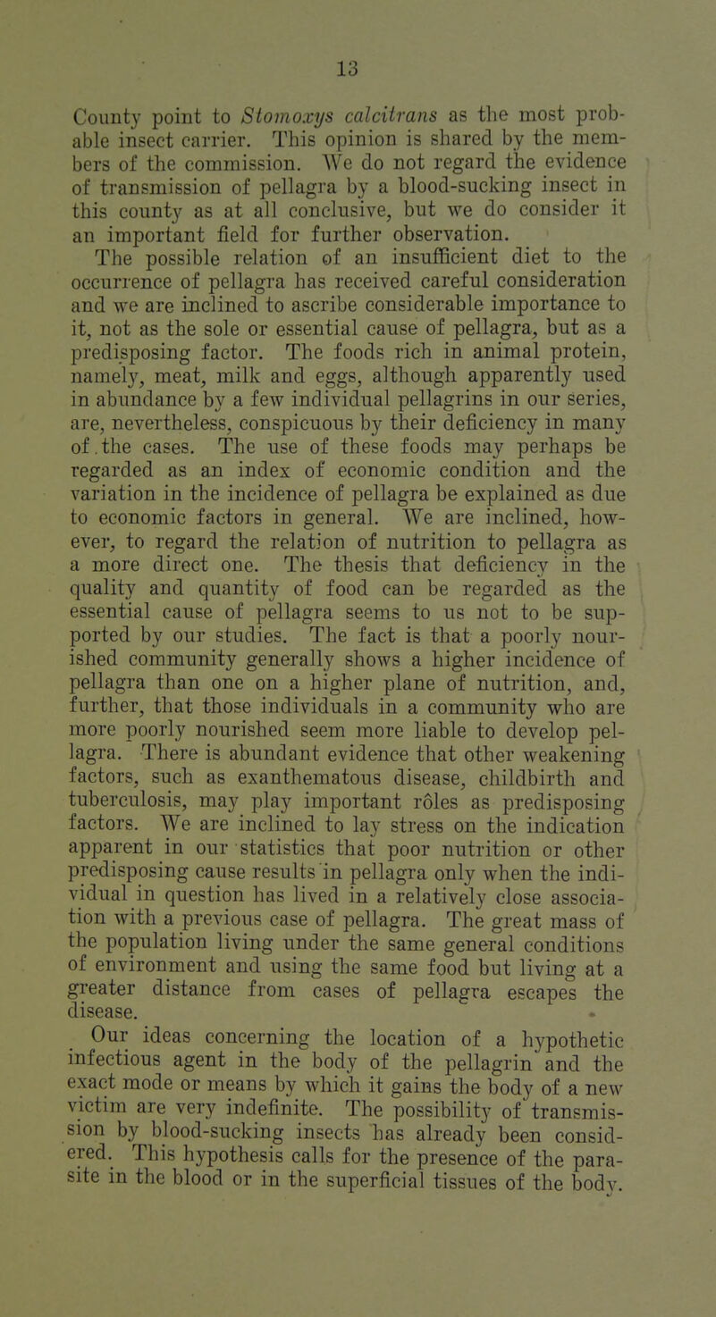 County point to Stomoxys calcUrans as the most prob- able insect carrier. This opinion is shared by the mem- bers of the commission. We do not regard the evidence of transmission of pellagra by a blood-sucking insect in this county as at all conclusive, but we do consider it an important field for further observation. The possible relation of an insufficient diet to the occurrence of pellagra has received careful consideration and we are inclined to ascribe considerable importance to it, not as the sole or essential cause of pellagra, but as a predisposing factor. The foods rich in animal protein, namel}^, meat, milk and eggs, although apparently used in abundance by a few individual pellagrins in our series, are, nevertheless, conspicuous by their deficiency in many of.the cases. The use of these foods may perhaps be regarded as an index of economic condition and the variation in the incidence of pellagra be explained as due to economic factors in general. We are inclined, how- ever, to regard the relation of nutrition to pellagra as a more direct one. The thesis that deficiency in the quality and quantity of food can be regarded as the essential cause of pellagra seems to us not to be sup- ported by our studies. The fact is that a poorly nour- ished community generally shows a higher incidence of pellagra than one on a higher plane of nutrition, and, further, that those individuals in a community who are more poorly nourished seem more liable to develop pel- lagra. There is abundant evidence that other weakening factors, such as exanthematous disease, childbirth and tuberculosis, may play important roles as predisposing factors. We are inclined to lay stress on the indication apparent in our statistics that poor nutrition or other predisposing cause results in pellagra only when the indi- vidual in question has lived in a relatively close associa- tion with a previous case of pellagra. The great mass of the population living under the same general conditions of environment and using the same food but living at a greater distance from cases of pellagra escapes the disease. Our ideas concerning the location of a hypothetic infectious agent in the body of the pellagrin and the exact mode or means by which it gains the body of a new victim are very indefinite. The possibility of transmis- sion by blood-sucking insects has already been consid- ered. This hypothesis calls for the presence of the para- site in the blood or in the superficial tissues of the body.