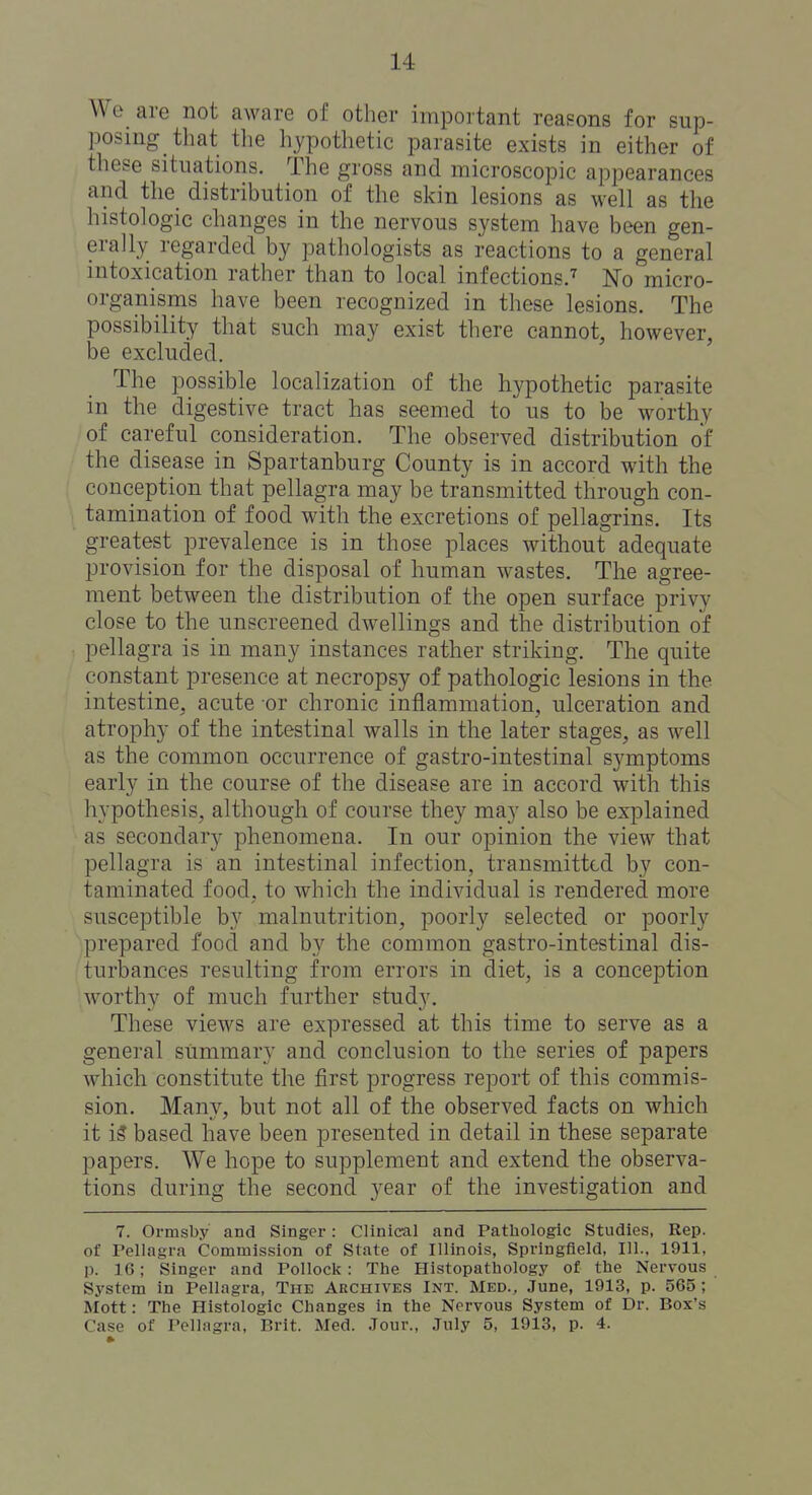 We are not aware of other important reasons for sup- posing that the hypothetic parasite exists in either of these situations. The gross and microscopic appearances and the distribution of the sldn lesions as well as the histologic changes in the nervous system have been gen- erally regarded by pathologists as reactions to a general intoxication rather than to local infections^ No micro- organisms have been recognized in these lesions. The possibility that such may exist there cannot, however, be excluded. ' The possible localization of the hypothetic parasite in the digestive tract has seemed to us to be worthy of careful consideration. The observed distribution of the disease in Spartanburg County is in accord with the conception that pellagra may be transmitted through con- tamination of food with the excretions of pellagrins. Its greatest prevalence is in those places without adequate provision for the disposal of human wastes. The agree- ment between the distribution of the open surface privy close to the unscreened dwellings and the distribution of pellagra is in many instances rather striking. The quite constant presence at necropsy of pathologic lesions in the intestine, acute or chronic inflammation, ulceration and atrophy of the intestinal walls in the later stages, as well as the common occurrence of gastro-intestinal symptoms early in the course of the disease are in accord with this hypothesis, although of course they may also be explained as secondary phenomena. In our opinion the view that pellagra is an intestinal infection, transmitted by con- taminated food, to which the individual is rendered more susceptible by malnutrition, poorly selected or poorly prepared food and by the common gastro-intestinal dis- turbances resulting from errors in diet, is a conception worthy of much further study. These views are expressed at this time to serve as a general summary and conclusion to the series of papers which constitute the first progress report of this commis- sion. Many, but not all of the observed facts on which it is based have been presented in detail in these separate papers. We hope to supplement and extend the observa- tions during the second year of the investigation and 7. Ormsby and Singer: Clinical and Patliologic Studies, Rep. of Tellagra Commission of State of Illinois, Springfield, 111.. 1911, p. 16; Singer and Pollock: The Histopathology of the Nervous System in Pellagra, The Archives Int. Med., June, 1913, p. 565; Mott: The Histologic Changes in the Nervous System of Dr. Box's Case of Pellagra, Brit. Med. Jour., July 5, 1913, p. 4.