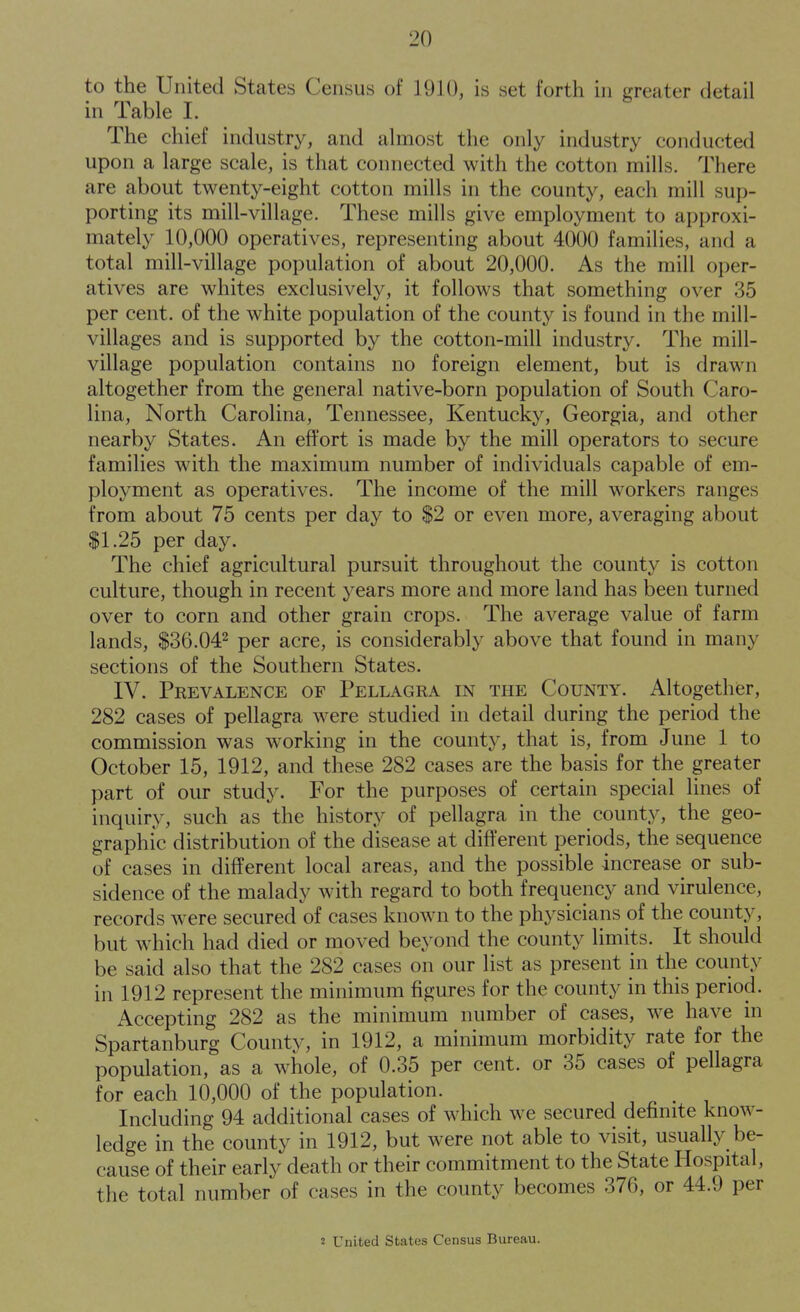 to the United States Census of 1910, is set forth in greater detail in Table I. The chief industry, and almost the only industry conducted upon a large scale, is that connected with the cotton mills. There are about twenty-eight cotton mills in the county, each mill sup- porting its mill-village. These mills give employment to approxi- mately 10,000 operatives, representing about 4000 families, and a total mill-village population of about 20,000. As the mill oper- atives are whites exclusively, it follows that something over 35 per cent, of the white population of the count}^ is found in the mill- villages and is supported by the cotton-mill industry. The mill- village population contains no foreign element, but is drawn altogether from the general native-born population of South Caro- lina, North Carolina, Tennessee, Kentucky, Georgia, and other nearby States. An effort is made by the mill operators to secure families with the maximum number of individuals capable of em- ployment as operatives. The income of the mill workers ranges from about 75 cents per day to $2 or even more, averaging about SI.25 per day. The chief agricultural pursuit throughout the county is cotton culture, though in recent years more and more land has been turned over to corn and other grain crops. The average value of farm lands, $36,042 pgj, ^cre, is considerably above that found in many sections of the Southern States. IV. Prevalence of Pellagra in the County. Altogether, 282 cases of pellagra were studied in detail during the period the commission was working in the county, that is, from June 1 to October 15, 1912, and these 282 cases are the basis for the greater part of our study. For the purposes of certain special lines of inquiry, such as the history of pellagra in the county, the geo- graphic distribution of the disease at different periods, the sequence of cases in different local areas, and the possible increase or sub- sidence of the malady with regard to both frequency and virulence, records w^ere secured of cases known to the physicians of the county, but which had died or moved beyond the county limits. It should be said also that the 282 cases on our list as present in the county in 1912 represent the minimum figures for the county in this period. Accepting 282 as the minimum number of cases, we have in Spartanburg County, in 1912, a minimum morbidity rate for the population, as a whole, of 0.35 per cent, or 35 cases of pellagra for each 10,000 of the population. Including 94 additional cases of which we secured definite know- ledge in the county in 1912, but were not able to visit, usually be- cause of their early death or their commitment to the State Hospital, the total number of cases in the county becomes 376, or 44.9 per J United States Census Bureau.