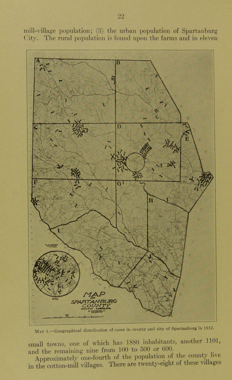 inill-Aillage population; (3) the urban population of Spartanburg City. The rural population is found upon the farms and in eleven Map 1.-Geographical distribution of cases in county and city of Spartanburg i small towns, one of which has 1880 inhabitants, another 1101, and the remaining nine from 100 to 500 or 600. Approximately one-fourth of the population of the county live in the cotton-mill villages. There are twenty-eight of these villages