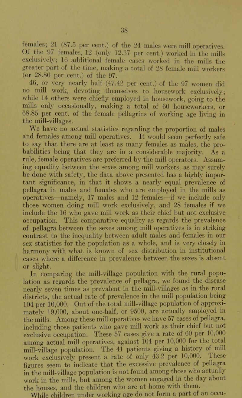 females; 21 (87.5 per cent.) of the 24 males were mill operatives. Of the 97 females, 12 (only 12.37 per cent.) worked in the mills exclusively; 16 additional female cases worked in the mills the greater part of the time, making a total of 28 female mill workers (or 2S.8G per cent.) of the 97. 46, or very nearly half (47.42 per cent.) of the 97 women did no mill work, devoting themselves to housework exclusively; while 14 others were chiefly employed in housework, going to the mills only occasionally, making a total of 60 houseworkers, or 68.85 per cent, of the female pellagrins of working age living in the mill-villages. We have no actual statistics regarding the proportion of males and females among mill operatives. It would seem perfectly safe to say that there are at least as many females as males, the pro- babilities being that they are in a considerable majority. As a rule, female operatives are preferred by the mill operators. Assum- ing equality between the sexes among mill workers, as may surely be done with safety, the data above presented has a highly impor- tant significance, in that it shows a nearly equal prevalence of pellagra in males and females who are employed in the mills as operatives—namely, 17 males and 12 females—if we include only those women doing mill work exclusively, and 28 females if we include the 16 who gave mill work as their chief but not exclusive occupation. This comparative equality as regards the prevalence of pellagra between the sexes among mill operatives is in striking contrast to the inequalit}^ between adult males and females in our sex statistics for the population as a whole, and is very closely in harmony with what is known of sex distribution in institutional cases where a difference in prevalence between the sexes is absent or slight. In comparing the mill-village population with the rural popu- lation as regards the prevalence of pellagra, we found the disease nearly seven times as prevalent in the mill-villages as in the rural districts, the actual rate of prevalence in the mill population being 104 per 10,000. Out of the total mill-village population of approxi- mately 19,000, about one-half, or 9500, are actually employed in the mills. Among these mill operatives we have 57 cases of pellagra, including those patients who gave mill work as their chief but not exclusive occupation. These 57 cases give a rate of 60 per 10,000 among actual mill operatives, against 104 per 10,000 for the total mill-village population. The 41 patients giving a history of mill work exclusively present a rate of only 43.2 per 10,000. These figures seem to indicate that the excessive prevalence of pellagra in the mill-village population is not found among those who actually work in the mills, but among the women engaged in the day about the houses, and the children who are at home with them. While children under working age do not form a part of an occu-