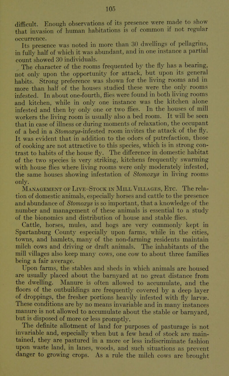 difficult. Enough observations of its presence were made to show that invasion of luiman habitations is of common if not regular occurrence. Its presence was noted in more than 30 dwellings of pellagrins, in fully half of which it was abundant, and in one instance a partial count showed 30 individuals. The character of the rooms frequented by the fly has a bearing, not only upon the opportunity for attack, but upon its general habits. Strong preference was shown for the Uving rooms and in more than half of the houses studied these were the only rooms infested. In about one-fourth, flies were found in both living rooms and kitchen, while in only one instance was the kitchen alone infested and then by only one or two flies. In the houses of mill workers the living room is usually also a bed room. It will be seen that in case of illness or during moments of relaxation, the occupant of a bed in a Stomoxys-inhsted room invites the attack of the fly. It was evident that in addition to the odors of putrefaction, those of cooking are not attractive to this species, which is in strong con- trast to habits of the house fly. The difference in domestic habitat of the two species is very striking, kitchens frequently swarming with house flies where living rooms were only moderately infested, the same houses showing infestation of Stomoxys in living rooms only. Management of Live-Stock in Mill Vilk^ges, Etc. The rela- tion of domestic animals, especially horses and cattle to the presence and abundance of Stomoxys is so important, that a knowledge of the number and management of these animals is essential to a study of the bionomics and distribution of house and stable flies. Cattle, horses, mules, and hogs are very commonly kept in Spartanburg County especially upon farms, while in the cities, towns, and hamlets, many of the non-farming residents maintain milch cows and driving or draft animals. The inhabitants of the mill villages also keep many cows, one cow to about three families being a fair average. Upon farms, the stables and sheds in which animals are housed are usually placed about the barnyard at no great distance from the dwelling. Manure is often allowed to accumulate, and the floors of the outbuildings are frequently covered by a deep layer of droppings, the fresher portions heavily infested with fly larvae. These conditions are by no means invariable and in many instances manure is not allowed to accumulate about the stable or barnyard, but is disposed of more or less promptly. The definite allotment of land for purposes of pasturage is not invariable and, especially when but a few head of stock are main- tained, they are pastured in a more or less indiscriminate fashion upon waste land, in lanes, woods, and such situations as prevent danger to growing crops. As a rule the milch cows are brought