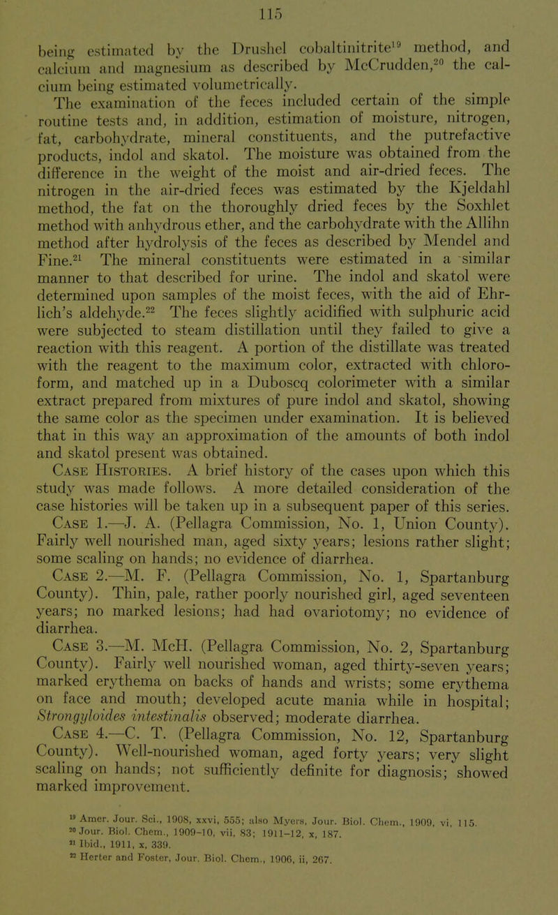 being estimated by the Drushel cobaltiiiitritei^ method, and calcium and magnesium as described by McCrudden,2o the cal- cium being estimated volumctrically. The examination of the feces included certain of the simple routine tests and, in addition, estimation of moisture, nitrogen, fat, carbohydrate, mineral constituents, and the putrefactive products, indol and skatol. The moisture was obtained from the difference in the weight of the moist and air-dried feces. The nitrogen in the air-dried feces was estimated by the Kjeldahl method, the fat on the thoroughly dried feces by the Soxhlet method with anhydrous ether, and the carbohydrate with the Allihn method after hydrolysis of the feces as described by Mendel and Fine.21 The mineral constituents were estimated in a similar manner to that described for urine. The indol and skatol were determined upon samples of the moist feces, with the aid of Ehr- lich's aldehyde.22 The feces slightly acidified with sulphuric acid were subjected to steam distillation until they failed to give a reaction with this reagent. A portion of the distillate was treated with the reagent to the maximum color, extracted with chloro- form, and matched up in a Duboscq colorimeter with a similar extract prepared from mixtures of pure indol and skatol, showing the same color as the specimen under examination. It is believed that in this way an approximation of the amounts of both indol and skatol present was obtained. Case Histories. A brief history of the cases upon which this study was made follows. A more detailed consideration of the case histories will be taken up in a subsequent paper of this series. Case 1.—J. A. (Pellagra Commission, No. 1, Union County). Fairly well nourished man, aged sixty years; lesions rather slight; some scaling on hands; no evidence of diarrhea. Case 2.—M. F. (Pellagra Commission, No. 1, Spartanburg County). Thin, pale, rather poorly nourished girl, aged seventeen years; no marked lesions; had had ovariotomy; no evidence of diarrhea. Case 3.—M. McH. (Pellagra Commission, No. 2, Spartanburg County). Fairly well nourished woman, aged thirty-seven years; marked erythema on backs of hands and wrists; some erythema on face and mouth; developed acute mania while in hospital; Strongyloides intestinalis observed; moderate diarrhea. Case 4.—C. T. (Pellagra Commission, No. 12, Spartanburg County). Well-nourished woman, aged forty years; very slight scaling on hands; not sufficiently definite for diagnosis; showed marked improvement. » Amer. Jour. Sci., 1908, xxvi, 555; also Myers, Jour. Biol. Chem., 1909, vi, 115. 20 Jour. Biol. Chem., 1909-10, vii, 83; 1911-12, x, 187.  Ibid., 1911, X, 339. « Herter and Foster, Jour. Biol. Chem., 1906, ii, 267.