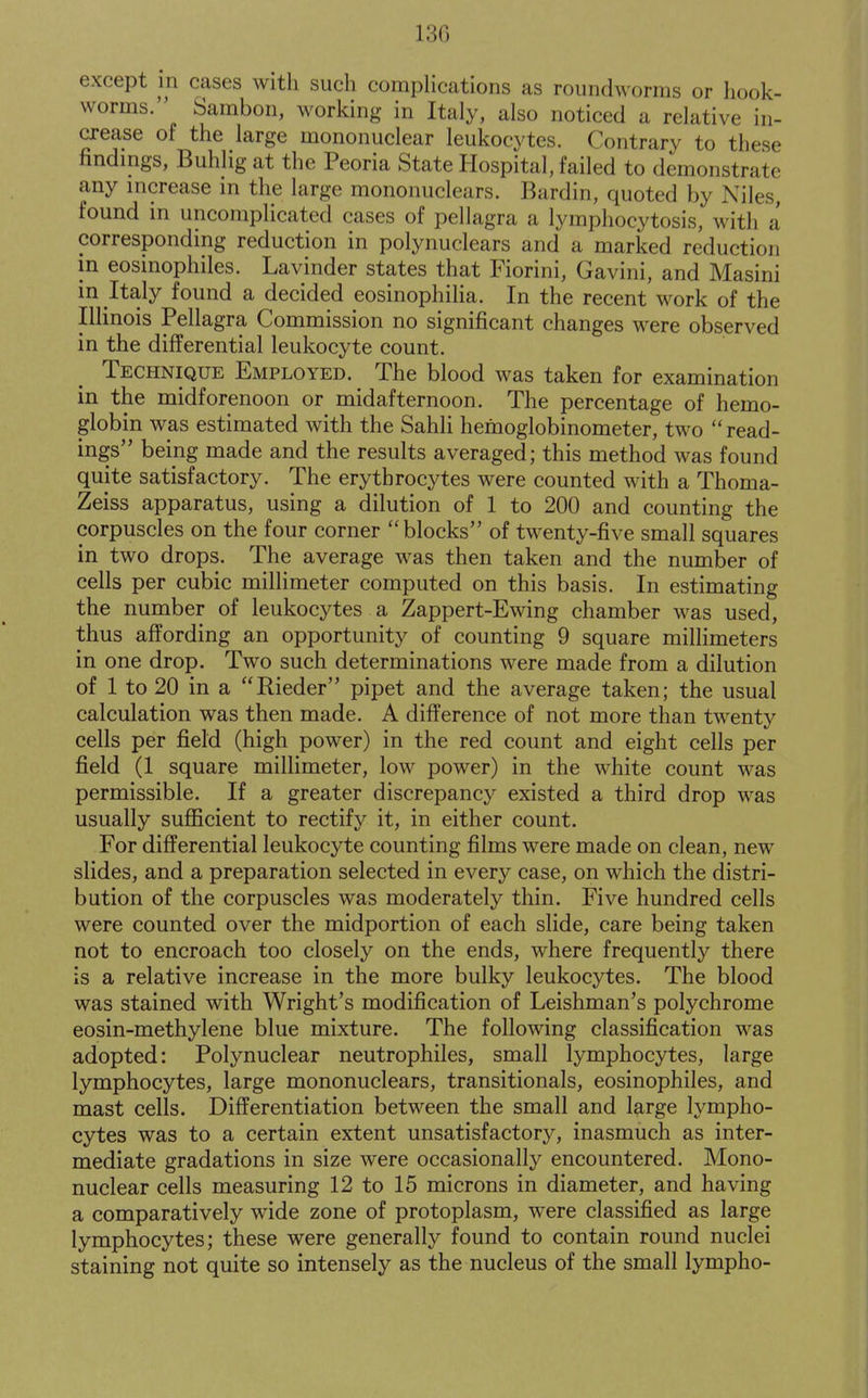 13G except in cases with such compHcations as roundworms or liook- worms. Sambon, working in Italy, also noticed a relative in- crease of the large mononuclear leukocytes. Contrary to these findings, Buhlig at the Peoria State Hospital, failed to demonstrate any increase in the large mononuclears. Bardin, quoted by Niles, found in uncomplicated cases of pellagra a lymphocytosis, with a corresponding reduction in polynuclears and a marked reduction in eosinophiles. Lavinder states that Fiorini, Gavini, and Masini in Italy found a decided eosinophilia. In the recent work of the Illinois Pellagra Commission no significant changes were observed in the differential leukocyte count. Technique Employed. The blood was taken for examination in the midforenoon or midafternoon. The percentage of hemo- globin was estimated with the Sahli hemoglobinometer, two  read- ings being made and the results averaged; this method was found quite satisfactory. The erythrocytes were counted with a Thoma- Zeiss apparatus, using a dilution of 1 to 200 and counting the corpuscles on the four corner blocks of twenty-five small squares in two drops. The average was then taken and the number of cells per cubic millimeter computed on this basis. In estimating the number of leukocytes a Zappert-Ewing chamber was used, thus affording an opportunity of counting 9 square millimeters in one drop. Two such determinations were made from a dilution of 1 to 20 in a Rieder pipet and the average taken; the usual calculation was then made. A difference of not more than twenty cells per field (high power) in the red count and eight cells per field (1 square miUimeter, low power) in the white count was permissible. If a greater discrepancy existed a third drop was usually sufficient to rectify it, in either count. For differential leukocyte counting films were made on clean, new slides, and a preparation selected in every case, on which the distri- bution of the corpuscles was moderately thin. Five hundred cells were counted over the midportion of each slide, care being taken not to encroach too closely on the ends, where frequently there is a relative increase in the more bulky leukocytes. The blood was stained with Wright's modification of Leishman's polychrome eosin-methylene blue mixture. The following classification was adopted: Polynuclear neutrophiles, small lymphocytes, large lymphocytes, large mononuclears, transitionals, eosinophiles, and mast cells. Differentiation between the small and large lympho- cytes was to a certain extent unsatisfactory, inasmuch as inter- mediate gradations in size were occasionally encountered. Mono- nuclear cells measuring 12 to 15 microns in diameter, and having a comparatively wide zone of protoplasm, were classified as large lymphocytes; these were generally found to contain round nuclei staining not quite so intensely as the nucleus of the small lympho-