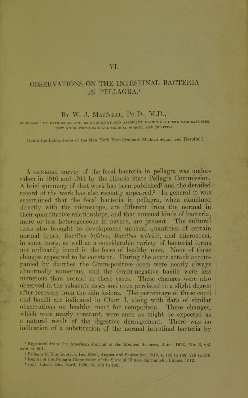 VI. OBSERVATIONS ON THE INTESTINAL BACTERIA IN PELLAGRA.! By W. J. MacNeal, Ph.D., M.D., PROFESSOR OF PATHOLOGY AND BACTERIOLOGY AND ASSISTANT DIRECTOR OF THE LABORATORIES. NEW YORK POST-GRADUATE MEDICAL SCHOOL AND HOSPITAL. (From the Laboratories of the New York Post-Graduate Medical School and Hospital.) A GENERAL siirvey of the fecal bacteria in pellagra was under- taken in 1910 and 1911 by the Illinois State Pellagra Commission. A brief summary of that work has been published^ and the detailed record of the work has also recently appeared.^ In general it was ascertained that the fecal bacteria in pellagra, when examined directly with the microscope, are different from the normal in their quantitative relationships, and that unusual kinds of bacteria, more or less heterogeneous in nature, are present. The cultural tests also brought to development unusual quantities of certain normal types, Bacillus hifidus, Bacillus welchii, and micrococci, in some cases, as well as a considerable varietv of bacterial forms not ordinarily found in the feces of healthy men. None of these changes appeared to be constant. During the acute attack accom- panied by diarrhea the Gram-positive cocci were nearly always abnormally numerous, and the Gram-negative bacilli were less numerous than normal in these cases. These changes were also observed in the subacute cases and even persisted to a slight degree after recovery from the skin lesions. The percentage of these cocci and bacilli are indicated in Chart I, along with data of similar observations on healthy men'' for comparison. These changes, which were nearly constant, were such as might be expected as a natural result of the digestive derangement. There was no indication of a substitution of the normal intestinal bacteria by ' Reprinted from the American Journal of the Medical Sciences, June, 1913, No. 6, vol. cxlv, p. 801. ' Pellagra in Illinois, Arch. Int. Med., August and September, 1912, x, 123 to 168, 210 to 249 * Report of the Pellagra Commission of the State of Illinois, Springfield, Illinois. 1912. * Jour. Infect. Dis., April, 1909. vi, 123 to 169.