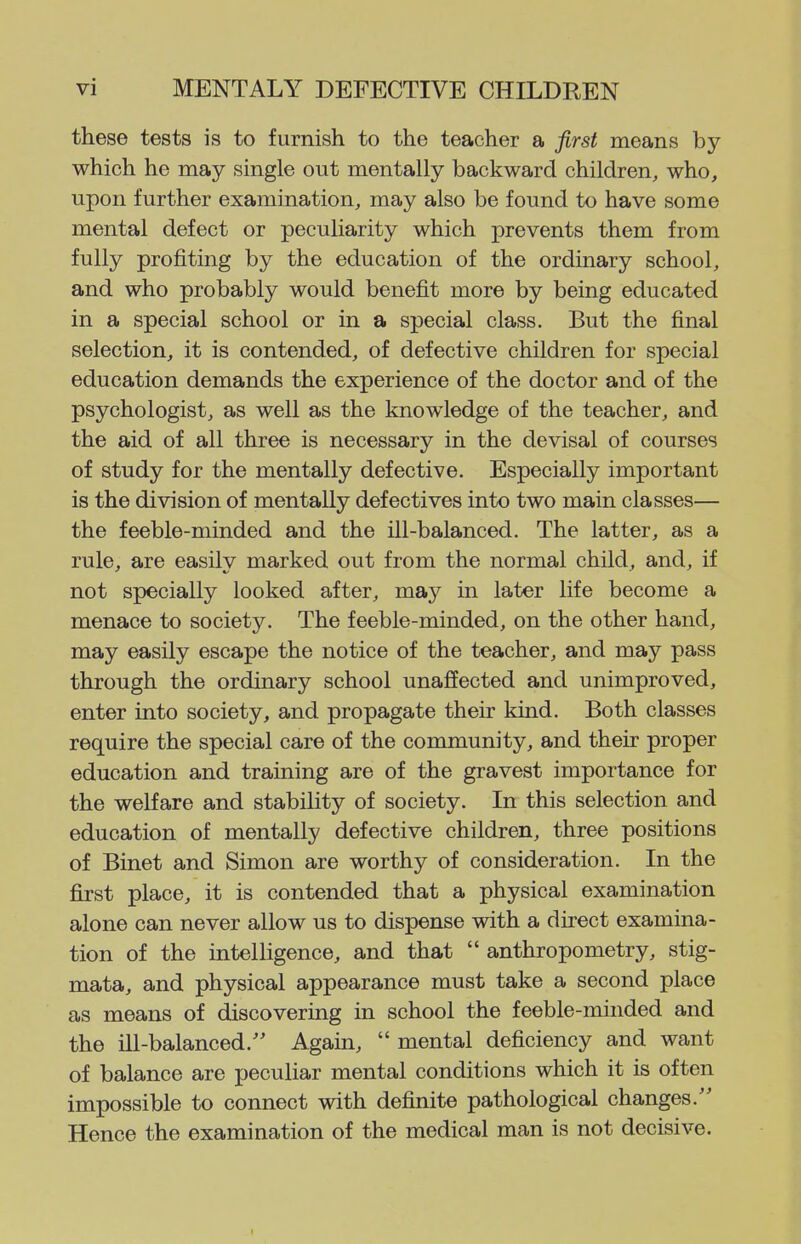 these tests is to furnish to the teacher a first means by which he may single out mentally backward children, who, upon further examination, may also be found to have some mental defect or peculiarity which prevents them from fully profiting by the education of the ordinary school, and who probably would benefit more by being educated in a special school or in a special class. But the final selection, it is contended, of defective children for special education demands the experience of the doctor and of the psychologist, as well as the knowledge of the teacher, and the aid of all three is necessary in the devisal of courses of study for the mentally defective. Especially important is the division of mentally defectives into two main classes— the feeble-minded and the ill-balanced. The latter, as a rule, are easily marked out from the normal child, and, if not specially looked after, may in later life become a menace to society. The feeble-minded, on the other hand, may easily escape the notice of the teacher, and may pass through the ordinary school unaffected and unimproved, enter into society, and propagate their kind. Both classes require the special care of the community, and their proper education and training are of the gravest importance for the welfare and stability of society. In this selection and education of mentally defective children, three positions of Binet and Simon are worthy of consideration. In the first place, it is contended that a physical examination alone can never allow us to dispense with a direct examina- tion of the intelligence, and that  anthropometry, stig- mata, and physical appearance must take a second place as means of discovering in school the feeble-minded and the in-balanced. Again,  mental deficiency and want of balance are peculiar mental conditions which it is often impossible to connect with definite pathological changes. Hence the examination of the medical man is not decisive.