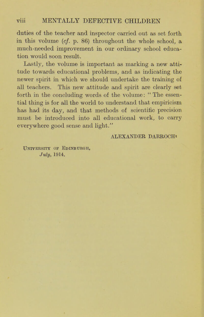 duties of the teacher and inspector carried out as set forth in this volume (c/. p. 86) throughout the whole school, a much-needed improvement in our ordinary school educa- tion would soon result. Lastly, the volume is important as marking a new atti- tude towards educational problems, and as indicating the newer spirit in which we should undertake the training of all teachers. This new attitude and spirit are clearly set forth in the concluding words of the volume:  The essen- tial thing is for all the world to understand that empiricism has had its day, and that methods of scientific precision must be introduced into all educational work, to carry everywhere good sense and light.'' ALEXANDER DARROCHi University of EDiNBrrRGH, July, 1914.