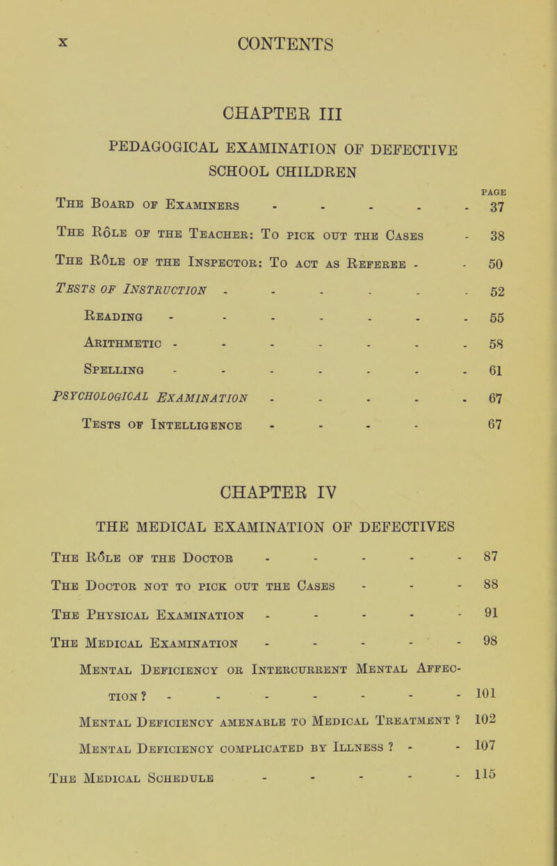 CHAPTER III PEDAGOGICAL EXAMINATION OF DEFECTIVE SCHOOL CHILDREN PAGE The Board of Examiners - . . . - 37 The Role of the Teacher: To pick out the Cases - 38 The R6le of the Inspector: To act as Referee - - 50 Tests of Instruction ...... 52 Reading • ...... 55 Arithmetic - - - - . . - 58 Spelling - . - . . . .61 PSYCHOLOGICAL EXAMINATION - - . . - 67 Tests of Intelligence .... 67 CHAPTER IV THE MEDICAL EXAMINATION OF DEFECTIVES The R6le of the Doctor - - - . - 87 The Doctor not to pick out the Cases - - .88 The Physical Examination . - - - - 91 The Medical Examination • . - - - 98 Mental Deficiency or Intercurrent Mental Affec- tion? - - . - - - - 101 Mental Deficiency amenable to Medical Treatment ? 102 Mental Deficiency complicated by Illness ? - - 107 The Medical Schedule - - - - - 116