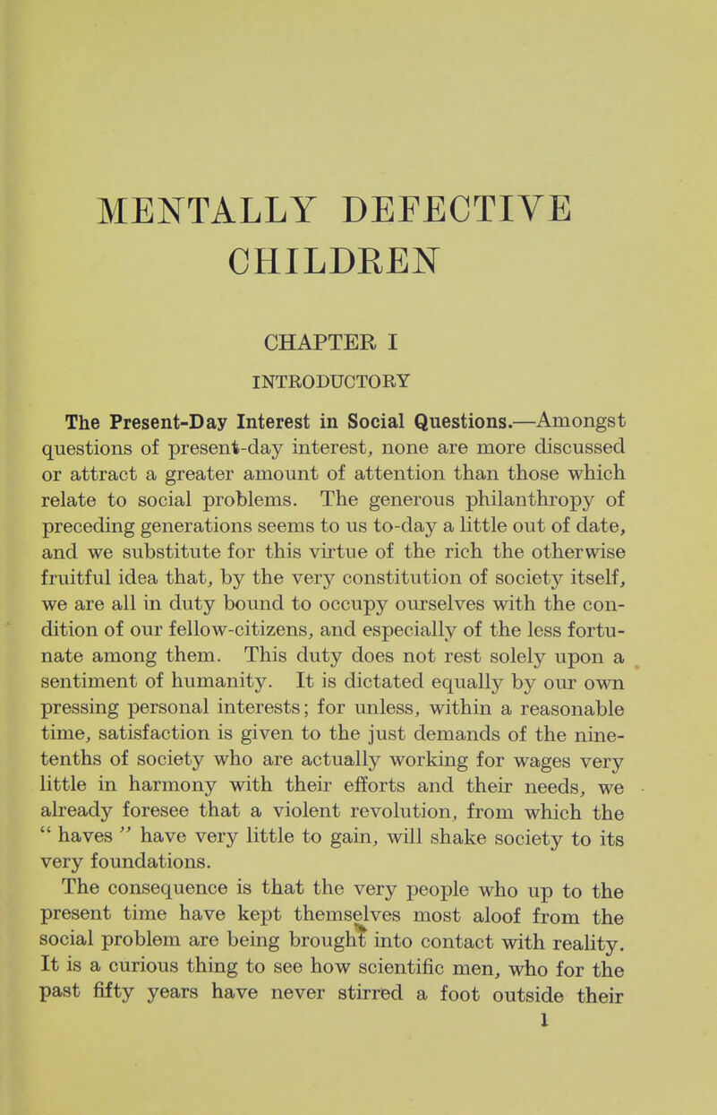 MENTALLY DEFECTIVE CHILDREN CHAPTER I INTRODUCTORY The Present-Day Interest in Social Questions.—Amongst questions of present-day interest, none are more discussed or attract a greater amount of attention than those which relate to social problems. The generous philanthropy of preceding generations seems to us to-day a little out of date, and we substitute for this virtue of the rich the otherwise fruitful idea that, by the very constitution of society itself, we are all in duty bound to occupy ourselves with the con- dition of our fellow-citizens, and especially of the less fortu- nate among them. This duty does not rest solely upon a sentiment of humanity. It is dictated equally by our own pressing personal interests; for unless, within a reasonable time, satisfaction is given to the just demands of the nine- tenths of society who are actually working for wages very little in harmony with their efforts and their needs, we already foresee that a violent revolution, from which the  haves  have very little to gain, will shake society to its very foundations. The consequence is that the very people who up to the present time have kept themselves most aloof from the social problem are being brought into contact with reality. It is a curious thing to see how scientific men, who for the past fifty years have never stirred a foot outside their