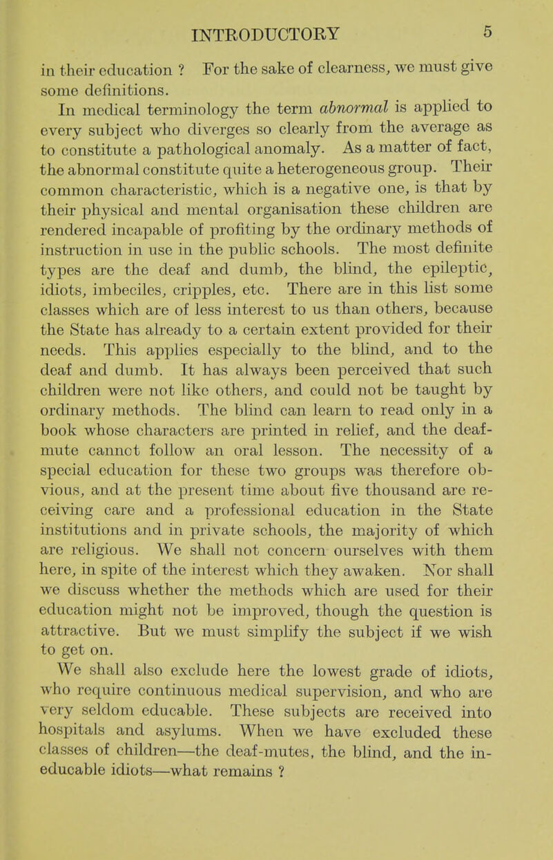 in their education ? For the sake of clearness, we must give some definitions. In medical terminology the term abnormal is applied to every subject who diverges so clearly from the average as to constitute a pathological anomaly. As a matter of fact, the abnormal constitute quite a heterogeneous group. Their common characteristic, which is a negative one, is that by their physical and mental organisation these children are rendered incapable of profiting by the ordinary methods of instruction in use in the public schools. The most definite types are the deaf and dumb, the blind, the epileptic, idiots, imbeciles, cripples, etc. There are in this list some classes which are of less interest to us than others, because the State has already to a certain extent provided for their needs. This applies especially to the blind, and to the deaf and dumb. It has always been perceived that such children were not like others, and could not be taught by ordinary methods. The blind can learn to read only in a book whose characters are printed in relief, and the deaf- mute cannot follow an oral lesson. The necessity of a si)ecial education for these two groups was therefore ob- vious, and at the present time about five thousand are re- ceiving care and a professional education in the State institutions and in private schools, the majority of which are religious. We shall not concern ourselves with them here, in spite of the interest which they awaken. Nor shall we discuss whether the methods which are used for their education might not be improved, though the question is attractive. But we must simplify the subject if we wish to get on. We shall also exclude here the lowest grade of idiots, who require continuous medical supervision, and who are very seldom educable. These subjects are received into hospitals and asylums. When we have excluded these classes of children—the deaf-mutes, the blind, and the in- educable idiots—what remains ?