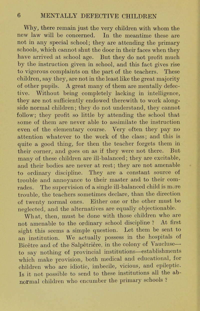 Why, there remain just the very children with whom the new law will be concerned. In the meantime these are not in any special school; they are attending the primary schools, which cannot shut the door in their faces when they have arrived at school age. But they do not profit much by the instruction given in school, and this fact gives rise to vigorous complaints on the part of the teachers. These children, say they, are not in the least like the great majority of other pupils. A great many of them are mentally defec- tive. Without being completely lacking in intelligence, they are not sufficiently endowed therewith to work along- side normal children; they do not understand, they cannot follow; they profit so little by attending the school that some of them are never able to assimilate the instruction even of the elementary course. Very often they pay no attention whatever to the work of the class; and this is quite a good thing, for then the teacher forgets them in their corner, and goes on as if they were not there. But many of these children are ill-balanced; they are excitable, and their bodies are never at rest; they are not amenable to ordinary discipline. They are a constant source of trouble and annoyance to their master and to their com- rades. The supervision of a single ill-balanced child is mure trouble, the teachers sometimes declare, than the direction of twenty normal ones. Either one or the other must be neglected, and the alternatives are equally objectionable. What, then, must be done with those children who are not amenable to the ordinary school disciphne ? At first sight this seems a simple question. Let them be sent to an institution. We actually possess in the hospitals of Bicetre and of the Salpetriere, in the colony of Vaucluse— to say nothing of provincial institutions—estabUshments which make provision, both medical and educational, for children who are idiotic, imbecile, vicious, and epileptic. Is it not possible to send to these institutions all the ab- normal children who encumber the primary schools ?