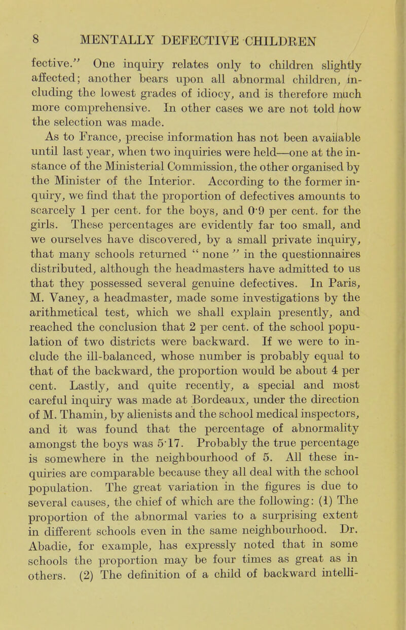 fective. One inquiry relates only to children slightly affected; another bears upon all abnormal children, in- cluding the lowest grades of idiocy, and is therefore much more comprehensive. In other cases we are not told how the selection was made. As to France, precise information has not been available until last year, when two inquiries were held—one at the in- stance of the Mmisterial Commission, the other organised by the Minister of the Interior. According to the former in- quiry, we fuid that the proportion of defectives amounts to scarcely 1 per cent, for the boys, and 0*9 per cent, for the girls. These percentages are evidently far too small, and we ourselves have discovered, by a small private inquiry, that many schools returned  none  in the questionnakes distributed, although the headmasters have admitted to us that thej^ possessed several genuine defectives. In Paris, M. Vaney, a headmaster, made some investigations by the arithmetical test, which we shall explain presently, and reached the conclusion that 2 per cent, of the school popu- lation of two districts were backward. If we were to in- clude the ill-balanced, whose number is probably equal to that of the backward, the proportion would be about 4 per cent. Lastly, and quite recently, a special and most careful inquiry was made at Bordeaux, under the direction of M. Thamin, by alienists and the school medical inspectors, and it was found that the percentage of abnormality amongst the boys was 5* 17. Probably the true percentage is somewhere in the neighbourhood of 5. All these in- quiries are comparable because they all deal with the school population. The great variation in the figures is due to several causes, the chief of which are the following: (1) The proportion of the abnormal varies to a surprising extent in different schools even in the same neighbourhood. Dr. Abadie, for example, has expressly noted that in some schools the proportion may be four times as great as in others. (2) The definition of a child of backward intelli-