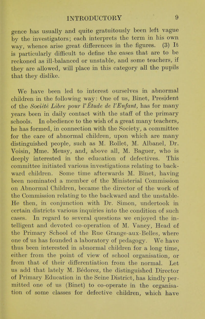 gence has usually and quite gratuitously been left vague by the investigators; each interprets the term in his own way, whence arise great differences in the figures. (3) It is particularly difficult to define the cases that are to be reckoned as ill-balanced or unstable, and some teachers, if they are allowed, will place in this category all the pupils that they dislike. We have been led to interest ourselves in abnormal children in the following way: One of us, Binet, President of the Societe Libre pour VEtude de I'EnJant, has for many years been in daily contact with the staff of the primary schools. In obedience to the wish of a great many teachers, he has formed, in connection with the Society, a committee for the care of abnormal children, upon which are many distinguished people, such as M. Rollet, M. Albanel, Dr. Voisin, Mme. Meusy, and, above all, M. Baguer, who is deeply interested in the education of defectives. This committee initiated various investigations relating to back- ward children. Some time afterwards M. Binet, having been nominated a member of the Ministerial Commission on Abnormal Children, became the director of the work of the Commission relating to the backward and the unstable. He then, in conjunction with Dr. Simon, undertook in certain districts various inquiries into the condition of such cases. In regard to several questions we enjoyed the in- telligent and devoted co-operation of M. Vaney, Head of the Primary School of the Rue Grange-aux-Belles, where one of us has founded a laboratory of pedagogy. We have thus been interested in abnormal children for a long time, either from the point of view of school organisation, or from that of their differentiation from the normal. Let us add that lately M. Bedorez, the distinguished Director of Primary Education in the Seine District, has kindly per- mitted one of us (Binet) to co-operate in the organisa- tion of some classes for defective children, which have