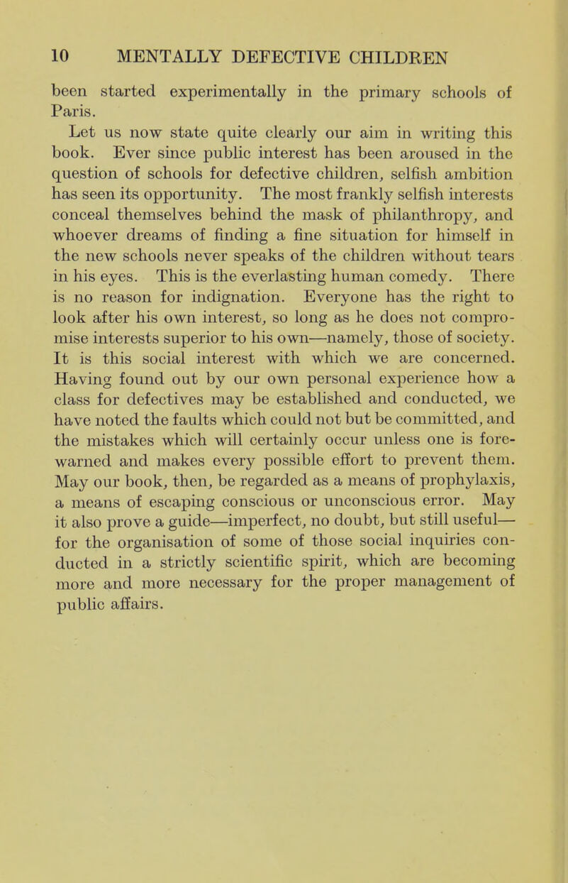 been started experimentally in the primary schools of Paris. Let us now state quite clearly our aim in writing this book. Ever since public interest has been aroused in the question of schools for defective children, selfish ambition has seen its opportunity. The most frankly selfish interests conceal themselves behind the mask of philanthropy, and whoever dreams of finding a fine situation for himself in the new schools never speaks of the children without tears in his eyes. This is the everlasting human comedy. There is no reason for indignation. Everyone has the right to look after his own interest, so long as he does not compro- mise interests superior to his own—namely, those of society. It is this social interest with which we are concerned. Having found out by our own personal experience how a class for defectives may be established and conducted, we have noted the faults which could not but be committed, and the mistakes which will certainly occur unless one is fore- warned and makes every possible effort to prevent them. May our book, then, be regarded as a means of prophylaxis, a means of escaping conscious or unconscious error. May it also prove a guide—imperfect, no doubt, but still useful— for the organisation of some of those social inquiries con- ducted in a strictly scientific spirit, which are becoming more and more necessary for the proper management of public affairs.