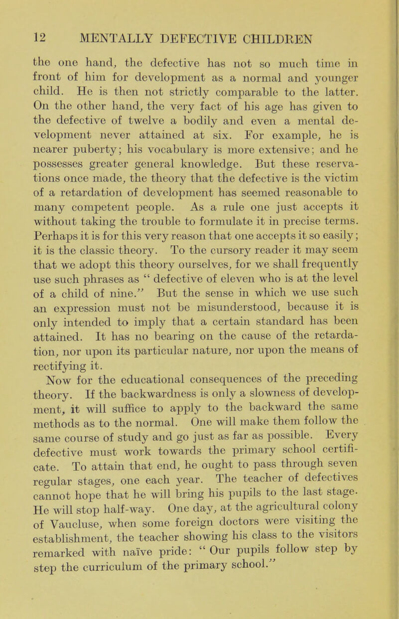 the one hand, the defective has not so much time in front of him for development as a normal and younger child. He is then not strictly comparable to the latter. On the other hand, the very fact of his age has given to the defective of twelve a bodily and even a mental de- velopment never attained at six. For example, he is nearer puberty; his vocabulary is more extensive; and he possesses greater general knowledge. But these reserva- tions once made, the theory that the defective is the victim of a retardation of development has seemed reasonable to many competent peox^le. As a rule one just accepts it without taking the trouble to formulate it in precise terms. Perhax3s it is for this very reason that one accepts it so easily; it is the classic theory. To the cursory reader it may seem that we adopt this theory ourselves, for we shall frequently use such phrases as  defective of eleven who is at the level of a child of nine. But the sense in which we use such an expression must not be misunderstood, because it is only intended to imply that a certain standard has been attained. It has no bearing on the cause of the retarda- tion, nor upon its particular nature, nor upon the means of rectifying it. Now for the educational consequences of the preceding theory. If the backwardness is only a slowness of develop- ment, it will suffice to apply to the backward the same methods as to the normal. One will make them follow the same course of study and go just as far as possible. Every defective must work towards the primary school certifi- cate. To attain that end, he ought to pass through seven regular stages, one each year. The teacher of defectives cannot hope that he will bring his pupils to the last stage- He mil stop half-way. One day, at the agricultural colony of Vaucluse, when some foreign doctors were visiting the establishment, the teacher showing his class to the visitors remarked with naive pride: Our pupils follow step by step the curriculum of the primary school.''