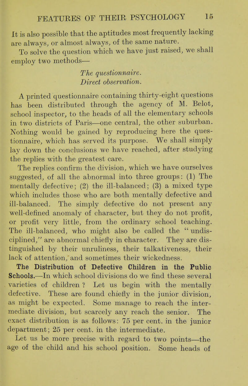 It is also possible that the aptitudes most frequently lacking are always, or almost always, of the same nature. To solve the question which we have Just raised, we shall employ two methods— The questionnaire. Direct observation. A printed questionnaire containing thirty-eight questions has been distributed through the agency of M. Belot, school inspector, to the heads of all the elementary schools in two districts of Paris—one central, the other suburban. Nothing would be gained by reproducing here the ques- tionnaire, which has served its purpose. We shall simply lay down the conclusions we have reached, after studying the replies with the greatest care. The replies confirm the division, which we have ourselves suggested, of all the abnormal into three groups: (I) The mentally defective; (2) the ill-balanced; (3) a mixed type which includes those who are both mentally defective and ill-balanced. The simply defective do not present any well-defined anomaly of character, but they do not profit, or profit very little, from the ordinary school teaching. The ill-balanced, who might also be called the  undis- ciplined, are abnormal chiefly in character. They are dis- tinguished by their unruliness, their talkativeness, their lack of attention,'and sometimes their wickedness. The Distribution of Defective Children in the Public Schools.—In which school divisions do we find these several varieties of children ? Let us begin with the mentally defective. These are found chiefly in the junior division, as might be expected. Some manage to reach the inter- mediate division, but scarcely any reach the senior. The exact distiibution is as follows: 75 per cent, in the junior department; 25 per cent, in the intermediate. Let us be more precise with regard to two points—the age of the child and his school position. Some heads of