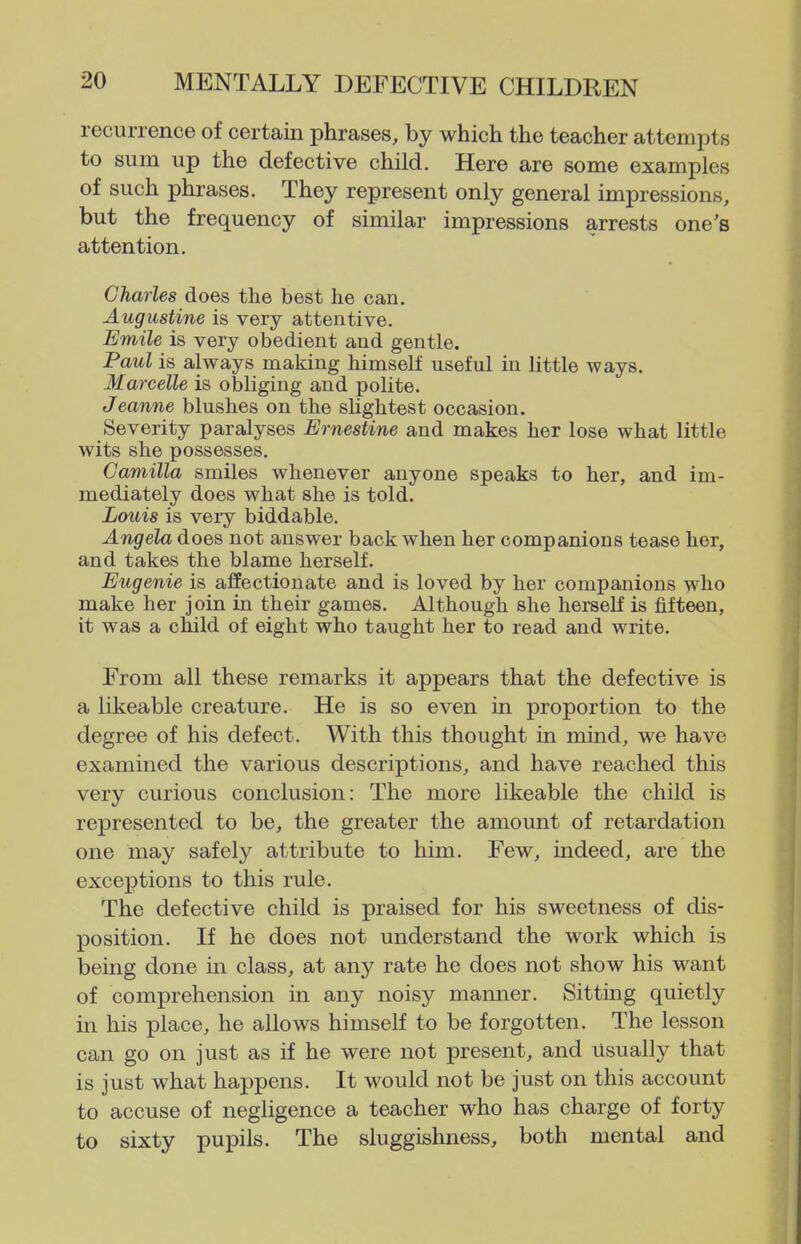recurrence of certain phrases, by which the teacher attempts to sum up the defective child. Here are some examples of such phrases. They represent only general impressions, but the frequency of similar impressions arrests one's attention. Charles does the best he can, Augustine is very attentive. Emile is very obedient and gentle. Paul is always making himself useful in little ways. Marcelle is obliging and pohte. Jeanne blushes on the sUghtest occasion. Severity paralyses Ernestine and makes her lose what little wits she possesses. Camilla smiles whenever anyone speaks to her, and im- mediately does what she is told. Louis is very biddable. Angela does not answer back when her companions tease her, and takes the blame herself. Eugenie is affectionate and is loved by her companions who make her join in their games. Although she heraelf is fifteen, it was a child of eight who taught her to read and write. From all these remarks it appears that the defective is a likeable creature. He is so even in proportion to the degree of his defect. With this thought in mind, we have examined the various descriptions, and have reached this very curious conclusion: The more likeable the child is represented to be, the greater the amount of retardation one may safely attribute to him. Few, indeed, are the exceptions to this rule. The defective child is praised for his sweetness of dis- position. If he does not understand the work which is being done in class, at any rate he does not show his want of comprehension in any noisy manner. Sitting quietly in his place, he allows himseK to be forgotten. The lesson can go on just as if he were not present, and usually that is just what happens. It would not be just on this account to accuse of negligence a teacher who has charge of forty to sixty pupils. The sluggishness, both mental and