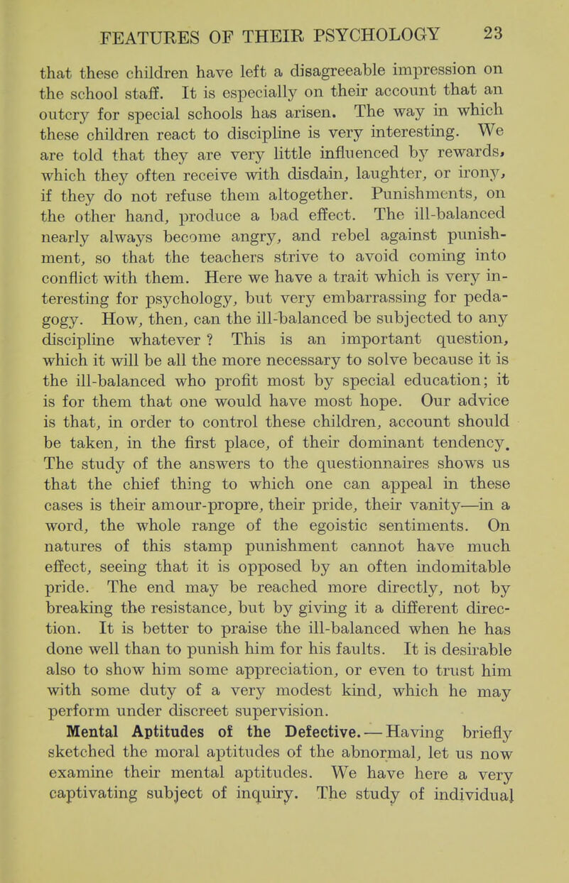 that these children heave left a disagreeable impression on the school staff. It is especially on their account that an oiitcrj^ for special schools has arisen. The way in which these children react to discipline is very interesting. We are told that they are very little influenced by rewards, which they often receive with disdain, laughter, or irony, if they do not refuse them altogether. Punishments, on the other hand, produce a bad effect. The ill-balanced nearly always become angry, and rebel against punish- ment, so that the teachers strive to avoid coming into conflict with them. Here we have a trait which is very in- teresting for psychology, but very embarrassing for peda- gogy. How, then, can the ill-balanced be subjected to any discipline whatever ? This is an important question, which it will be all the more necessary to solve because it is the ill-balanced who proflt most by special education; it is for them that one would have most hope. Our advice is that, in order to control these children, account should be taken, in the first place, of their dominant tendency. The study of the answers to the questionnaires shows us that the chief thing to which one can appeal in these cases is their amour-propre, their pride, their vanity—in a word, the whole range of the egoistic sentiments. On natures of this stamp punishment cannot have much effect, seeing that it is opposed by an often indomitable pride. The end may be reached more directly, not by breaking the resistance, but by giving it a different direc- tion. It is better to praise the ill-balanced when he has done well than to punish him for his faults. It is desirable also to show him some appreciation, or even to trust him with some duty of a very modest kind, which he may perform under discreet supervision. Mental Aptitudes of the Defective. — Having briefly sketched the moral aptitudes of the abnormal, let us now examine their mental aptitudes. We have here a very captivating subject of inquiry. The study of individual