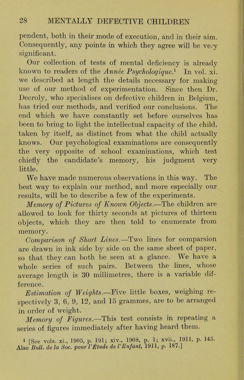 pendent, both in their mode of execution, and in their aim. Consequently, any points in which they agree will be vei-y significant. Our collection of tests of mental deficiency is already known to readers of the Annee Psychologique} In vol. xi. we described at length the details necessary for making use of our method of experimentation. Since then Dr. Decroly, who specialises on defective children in Belgium, has tried our methods, and verified our conclusions. The end which we have constantly set before ourselves has been to bring to light the intellectual capacity of the child, taken by itself, as distinct from what the child actually knows. Our psychological examinations are consequently the very opposite of school examinations, which test chiefly the candidate's memory, his judgment very little. We have made numerous observations in this way. The best way to explain our method, and more especially our results, will be to describe a few of the experiments. Memory of Pictures of Known Objects.—The children are allowed to look for thirty seconds at pictures of thirteen objects, which they are then told to enumerate from memory. Comparison of Short Lines.—Two lines for comparsion are drawn in ink side by side on the same sheet of paper, so that they can both be seen at a glance. We have a whole series of such pairs. Between the lines, whose average length is 30 millimetres, there is a variable dif- ference. Estimation of Weights.—Five little boxes, weighing re- spectively 3, 6, 9, 12, and 15 grammes, are to be arranged in order of weight. Memory of Figures.—This test consists in repeating a series of figures immediately after having heard them. 1 [See vols, xi., 1905, p. 191; xiv., 1908, p. 1; xvii., 1911, p. 145. Also Bull, de la Soc. pour I'Etude de rEnfant, 1911, p. 187.]