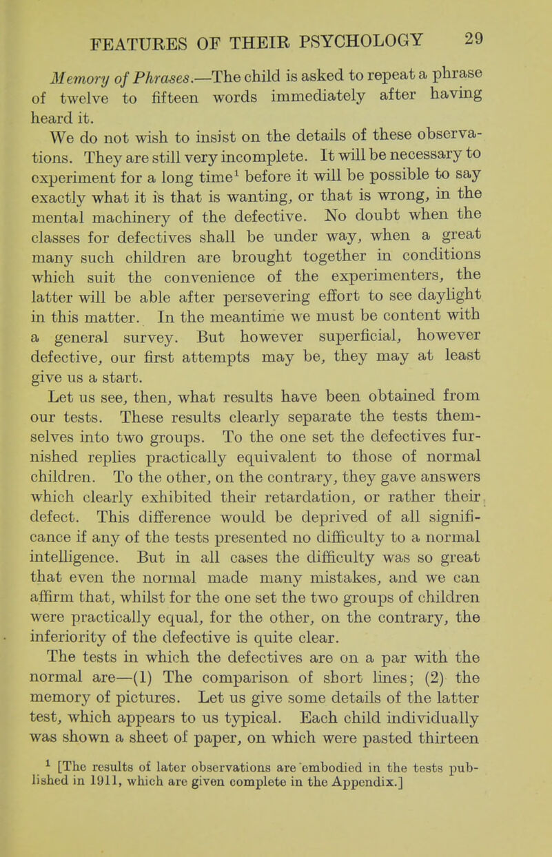 Memory of Phrases.—The child is asked to repeat a phrase of twelve to fifteen words immediately after having heard it. We do not wish to insist on the details of these observa- tions. They are still very incomplete. It will be necessary to experiment for a long time^ before it will be possible to say exactly what it is that is wanting, or that is wrong, in the mental machinery of the defective. No doubt when the classes for defectives shall be under way, when a great many such children are brought together in conditions which suit the convenience of the experimenters, the latter will be able after persevering effort to see daylight in this matter. In the meantime we must be content with a general survey. But however superficial, however defective, our first attempts may be, they may at least give us a start. Let us see, then, what results have been obtained from our tests. These results clearly separate the tests them- selves into two groups. To the one set the defectives fur- nished replies practically equivalent to those of normal children. To the other, on the contrary, they gave answers which clearly exhibited their retardation, or rather their defect. This difference would be deprived of all signifi- cance if any of the tests presented no difficulty to a normal intelligence. But in all cases the difficulty was so great that even the normal made many mistakes, and we can affirm that, whilst for the one set the two groups of children were practically equal, for the other, on the contrary, the inferiority of the defective is quite clear. The tests in which the defectives are on a par with the normal are—(1) The comparison of short lines; (2) the memory of pictures. Let us give some details of the latter test, which appears to us t3rpical. Each child individually was shown a sheet of paper, on which were pasted thirteen ^ [The results of later observations are embodied in the tests pub- lished in 1911, which are given complete in the Appendix.]