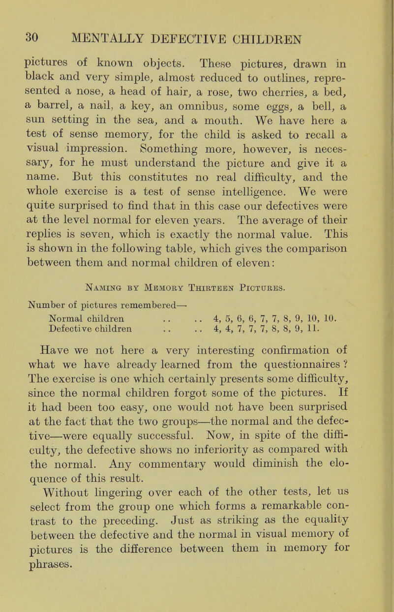 pictures of known objects. These pictures, drawn in black and very simple, almost reduced to outlines, repre- sented a nose, a head of hair, a rose, two cherries, a bed, a barrel, a nail, a key, an omnibus, some eggs, a bell, a sun setting in the sea, and a mouth. We have here a test of sense memory, for the child is asked to recall a visual impression. Something more, however, is neces- sary, for he must understand the picture and give it a name. But this constitutes no real difficulty, and the whole exercise is a test of sense intelligence. We were quite surprised to find that in this case our defectives were at the level normal for eleven years. The average of their replies is seven, which is exactly the normal value. This is shown in the following table, which gives the comparison between them and normal children of eleven: Naming by Memory Thirteen Piotures. Number of pictures remembered— Normal children .. .. 4, 5, 6, 6, 7, 7, 8, 9, 10, 10. Defective children .. .. 4, 4, 7, 7, 7, 8, 8, 9, 11. Have we not here a very interesting confirmation of what we have already learned from the questionnaires ? The exercise is one which certainly presents some difficulty, since the normal children forgot some of the pictures. If it had been too easy, one would not have been surprised at the fact that the two groups—the normal and the defec- tive—were equally successful. Now, in spite of the diffi- culty, the defective shows no inferiority as compared with the normal. Any commentary would diminish the elo- quence of this result. Without lingering over each of the other tests, let us select from the group one which forms a remarkable con- trast to the preceding. Just as striking as the equality between the defective and the normal in visual memory of pictures is the difference between them in memory for phrases.