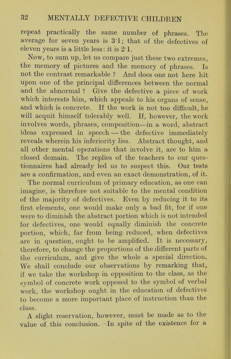 repeat practically the same number of phrases. The average for seven years is S'l; that of the defectives of eleven years is a little less: it is 2*1. Now, to sum up, let us compare just these two extremes, the memory of pictures and the memory of phrases. Is not the contrast remarkable ? And does one not here hit upon one of the principal differences between the normal and the abnormal ? Give the defective a piece of work which interests him, which appeals to his organs of sense, and which is concrete. If the work is not too difficult, he will acquit himself tolerably well. If, however, the work involves words, phrases, composition—in a word, abstract ideas expressed in speech — the defective immediately reveals wherein his inferiority lies. Abstract thought, and all other mental operations that involve it, are to him a closed domain. The replies of the teachers to our ques- tionnaires had already led us to suspect this. Our tests are a confirmation, and even an exact demonstration, of it. The normal curriculum of primary education, as one can imagine, is therefore not suitable to the mental condition of the majority of defectives. Even by reducing it to its first elements, one would make only a bad fit, for if one were to diminish the abstract portion which is not intended for defectives, one would equally diminish the concrete portion, which, far from being reduced, when defectives are in question, ought to be amplified. It is necessary, therefore, to change the proportions of the different parts of the curriculum, and give the whole a special direction. We shall conclude our observations by remarking that, if we take the workshop m opj)osition to the class, as the symbol of concrete work opposed to the symbol of verbal work, the workshop ought in the education of defectives to become a more important place of instruction than the class. A slight reservation, however, must be made as to the value of this conclusion. - In spite of the existence for a
