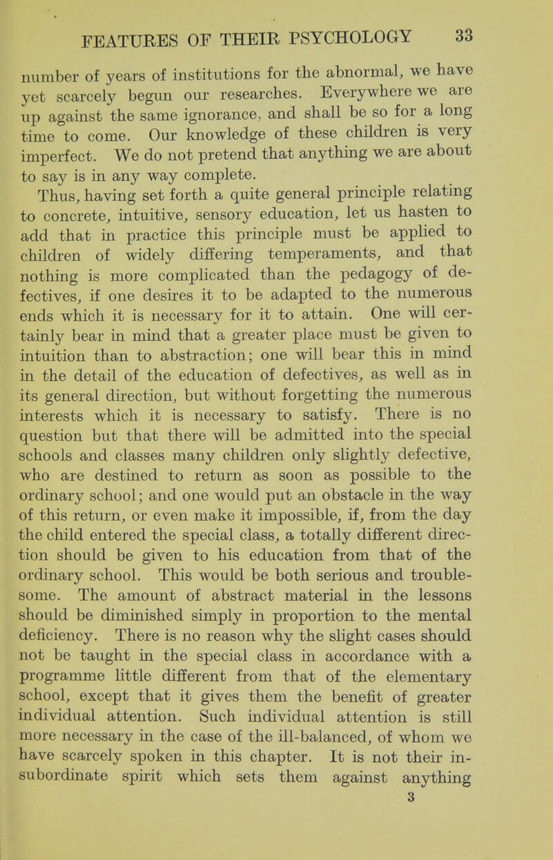 niiinber of years of institutions for the abnormal, we have yet scarcely begun our researches. Everywhere we are up against the same ignorance, and shall be so for a long time to come. Our knowledge of these children is very imperfect. We do not pretend that anything we are about to say is in any way complete. Thus, having set forth a quite general principle relating to concrete, intuitive, sensory education, let us hasten to add that in practice this principle must be applied to children of widely differing temperaments, and that nothing is more complicated than the pedagogy of de- fectives, if one desires it to be adapted to the numerous ends which it is necessary for it to attain. One will cer- tainly bear in mind that a greater place must be given to intuition than to abstraction; one will bear this in mind in the detail of the education of defectives, as well as in its general direction, but without forgetting the numerous interests which it is necessary to satisfy. There is no question but that there will be admitted into the special schools and classes many children only slightly defective, who are destined to return as soon as possible to the ordinary school; and one would put an obstacle in the way of this return, or even make it impossible, if, from the day the child entered the special class, a totally different direc- tion should be given to his education from that of the ordinary school. This would be both serious and trouble- some. The amount of abstract material in the lessons should be diminished simply in proportion to the mental deficiency. There is no reason why the slight cases should not be taught in the special class in accordance with a programme little different from that of the elementary school, except that it gives them the benefit of greater individual attention. Such individual attention is still more necessary in the case of the ill-balanced, of whom we have scarcely spoken in this chapter. It is not their in- subordinate spirit which sets them against anything 3