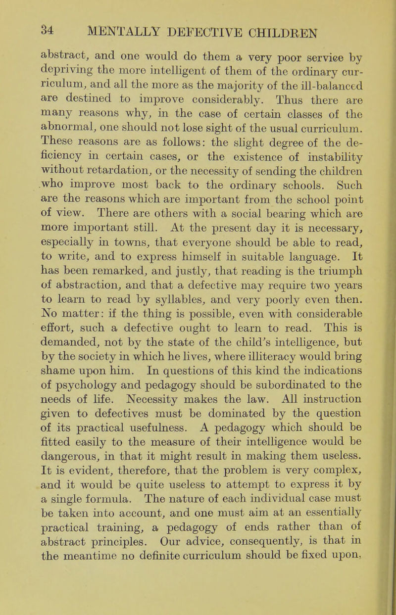 abstract, and one would do them a very poor service by depriving the more intelligent of them of the ordinary cur- riculum, and all the more as the majority of the ill-balanced are destined to improve considerably. Thus there are many reasons why, in the case of certain classes of the abnormal, one should not lose sight of the usual curriculum. These reasons are as follows: the slight degree of the de- ficiency in certain cases, or the existence of instability without retardation, or the necessity of sending the children who improve most back to the ordinary schools. Such are the reasons which are important from the school point of view. There are others with a social bearmg which are more important still. At the present day it is necessary, especially m towns, that everyone should be able to read, to write, and to express himself in suitable language. It has been remarked, and justly, that reading is the triumph of abstraction, and that a defective may require two years to learn to read by syllables, and very poorly even then. No matter: if the thing is possible, even with considerable effort, such a defective ought to learn to read. This is demanded, not by the state of the child's intelligence, but by the society in which he lives, where illiteracy would bring shame upon him. In questions of this kind the indications of psychology and pedagogy should be subordinated to the needs of life. Necessity makes the law. All instruction given to defectives must be dominated by the question of its practical usefulness. A pedagogy which should be fitted easily to the measure of their intelligence would be dangerous, in that it might result in making them useless. It is evident, therefore, that the problem is very complex, and it would be quite useless to attempt to express it by a single formula. The nature of each individual case must be taken into account, and one must aim at an essentially practical traming, a pedagogy of ends rather than of abstract principles. Our advice, consequently, is that in the meantime no definite curriculum should be fixed upon,