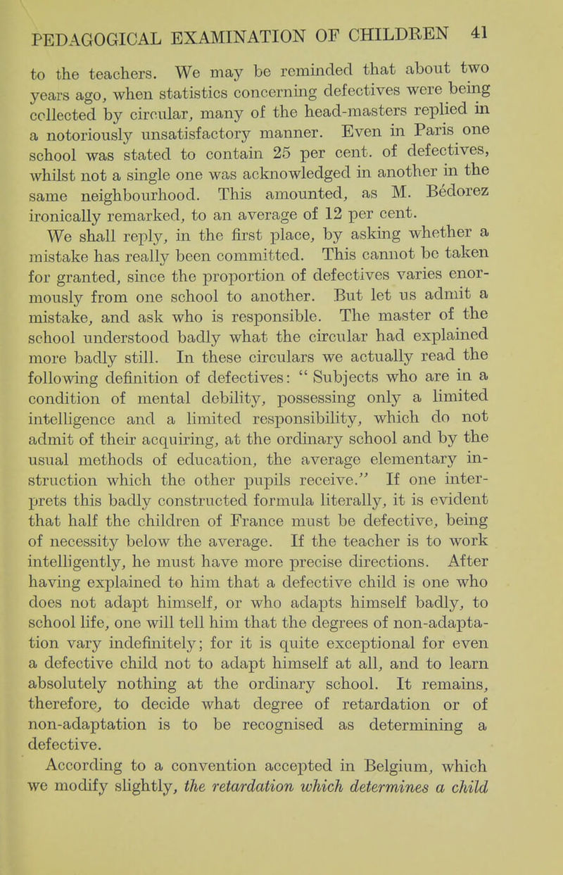 to the tecachers. We may be reminded that about two years ago, when statistics concerning defectives were being collected by circular, many of the head-masters replied in a notoriously unsatisfactory manner. Even in Paris one school was stated to contain 25 per cent, of defectives, whilst not a single one was acknowledged in another in the same neighbourhood. This amounted, as M. Bedorez ironically remarked, to an average of 12 per cent. We shall reply, in the first place, by asking whether a mistake has really been committed. This cannot be taken for granted, since the proportion of defectives varies enor- mously from one school to another. But let us admit a mistake, and ask who is responsible. The master of the school understood badly what the circular had explained more badly still. In these circulars we actually read the following definition of defectives:  Subjects who are in a condition of mental debility, possessing only a limited intelligence and a limited responsibility, which do not admit of their acquiring, at the ordinary school and by the usual methods of education, the average elementary in- struction which the other pupils receive.' If one inter- prets this badly constructed formula literally, it is evident that half the children of France must be defective, being of necessity below the average. If the teacher is to work intelligently, he must have more precise directions. After having explained to him that a defective child is one who does not adapt himself, or who adajjts himself badly, to school life, one will tell him that the degrees of non-adapta- tion vary indefinitely; for it is quite exceptional for even a defective child not to adapt himself at all, and to learn absolutely nothing at the ordinary school. It remains, therefore, to decide what degree of retardation or of non-adaptation is to be recognised as determining a defective. According to a convention accepted in Belgium, which we modify slightly, the retardation which determines a child