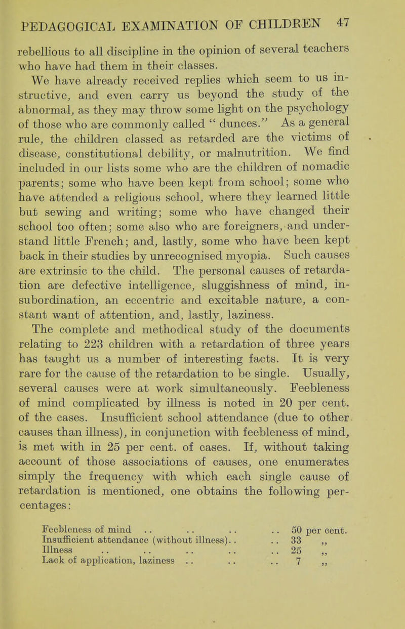 rebellions to all discipline in the opinion of several teachers who have had them in their classes. We have already received replies which seem to us in- structive, and even carry us beyond the study of the abnormal, as they may throw some light on the psychology of those who are commonly called  dunces/' As a general rule, the children classed as retarded are the victims of disease, constitutional debility, or malnutrition. We find included in our lists some who are the children of nomadic parents; some who have been kept from school; some who have attended a religious school, where they learned little but sewing and writing; some who have changed their school too often: some also who are foreigners, and under- stand little French; and, lastly, some who have been kept back in their studies by unrecognised myopia. Such causes are extrinsic to the child. The personal causes of retarda- tion are defective intelligence, sluggishness of mind, in- subordination, an eccentric and excitable nature, a con- stant want of attention, and, lastly, laziness. The complete and methodical study of the documents relating to 223 children with a retardation of three years has taught us a number of interesting facts. It is very rare for the cause of the retardation to be single. Usually, several causes were at work simultaneously. Feebleness of mind complicated by illness is noted in 20 per cent, of the cases. Insufficient school attendance (due to other, causes than illness), in conjunction with feebleness of mind, is met with in 25 per cent, of cases. If, without taking account of those associations of causes, one enumerates simply the frequency with which each single cause of retardation is mentioned, one obtains the following per- centages : Feebleness of mind .. .. .. .. 50 per cent. Insufficient attendance (without illness).. ..33 Illness .. .. .. .. .. 25 Lack of application, laziness .. .. .. 7 „