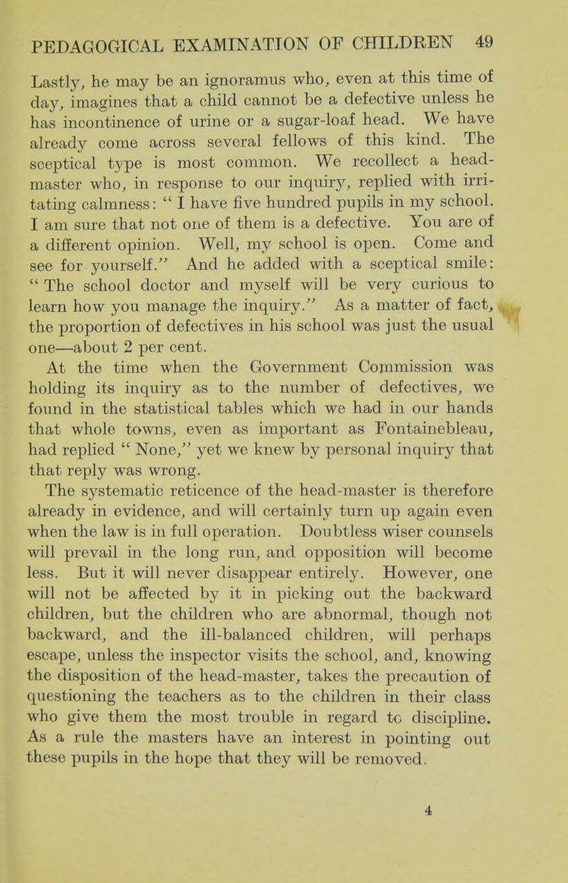 Lastly, he may be an ignoramus who, even at this time of day, imagines that a child cannot be a defective unless he has incontinence of urine or a sugar-loaf head. We have already come across several fellows of this kind. The sceptical type is most common. We recollect a head- master who, in response to our inquiry, replied with irri- tating calmness:  I have five hundred pupils in my school. I am sure that not one of them is a defective. You are of a different opinion. Well, my school is open. Come and see for yourself.'' And he added with a sceptical smile:  The school doctor and myself will be very curious to learn how you manage the inquiry. As a matter of fact, , the proportion of defectives in his school was just the usual li one—about 2 per cent. At the time when the Government Commission was holding its inquiry as to the number of defectives, we found in the statistical tables which we had in our hands that whole towns, even as important as Fontainebleau, had replied  None, yet we knew by personal inquiry that that reply was wrong. The systematic reticence of the head-master is therefore already in evidence, and will certainly turn up again even when the law is in full operation. Doubtless wiser counsels will prevail in the long run, and opposition will become less. But it will never disappear entirely. However, one will not be affected by it in picking out the backward children, but the children who are abnormal, though not backward, and the ill-balanced children, will perhaps escape, unless the inspector visits the school, and, knowing the disposition of the head-master, takes the precaution of questioning the teachers as to the children in their class who give them the most trouble in regard to discipline. As a rule the masters have an interest in pointing out these pupils in the hope that they will be removed. 4