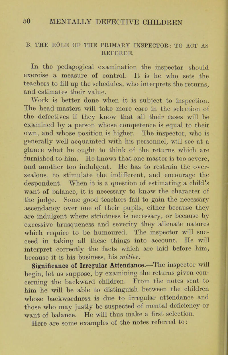 B. THE r6lE of the PRIMARY INSPECTOR: TO ACT AS REFEREE. In the pedagogical examination the inspector should exercise a measure of control. It is he who sets the teachers to fill up the schedules, who interprets the returns, and estimates their value. Work is better done when it is subject to inspection. The head-masters will take more care in the selection of the defectives if they know that all their cases will be examined by a person whose competence is equal to their own, and whose position is higher. The inspector, who is generally well acquainted with his personnel, will see at a glance what he ought to think of the returns which are furnished to him. He Imows that one master is too severe, and another too indulgent. He has to restrain the over- zealous, to stimulate the indifferent, and encourage the despondent. When it is a question of estimating a child's want of balance, it is necessary to know the character of the judge. Some good teachers fail to gain the necessarj^ ascendancy over one of their pupils, either because they are indulgent where strictness is necessary, or because by excessive brusqueness and severity they alienate natures which require to be humoured. The inspector will suc- ceed in taking all these things into account. He will interpret correctly the facts which are laid before him, because it is his business, his metier. Significance ol Irregular Attendance.—The inspector will begin, let us suppose, by examining the returns given con- cerning the backward children. From the notes sent to him he will be able to distinguish between the children whose backwardness is due to irregular attendance and those who may justly be suspected of mental deficiency or want of balance. He will thus make a first selection. Here are some examples of the notes referred to: