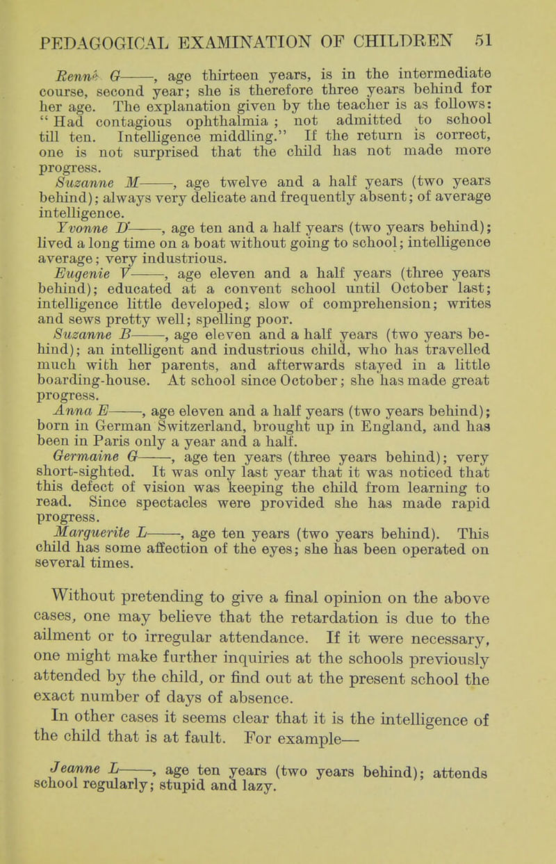 Eennf> G , age thirteen years, is in the intermediate course, second year; she is therefore three years behind for her age. The explanation given by the teacher is as follows:  Had contagious ophthalmia ; not admitted to school till ten. Intelligence middling. If the return is correct, one is not surprised that the child has not made more progress. Suzanne M , age twelve and a half years (two years behind); always very delicate and frequently absent; of average intelligence. Yvonne D' , age ten and a half years (two years behind); lived a long time on a boat without going to school; intelligence average; very industrious. Eugenie V , age eleven and a half years (three years behind); educated at a convent school until October last; intelligence little developed; slow of comprehension; writes and sews pretty well; spelling poor. Suzanne B , age eleven and a half years (two years be- hind); an intelligent and industrious child, who has travelled much with her parents, and afterwards stayed in a little boarding-house. At school since October; she has made great progress. Anna E , age eleven and a half years (two years behind); born in German Switzerland, brought up in England, and has been in Paris only a year and a half. Germaine G , age ten years (three years behind); very short-sighted. It was only last year that it was noticed that this defect of vision was keeping the child from learning to read. Since spectacles were provided she has made rapid progress. Marguerite L , age ten years (two years behind). This child has some affection of the eyes; she has been operated on several times. Without pretending to give a final opinion on the above cases, one may believe that the retardation is due to the ailment or to irregular attendance. If it were necessary, one might make further inquiries at the schools previously attended by the child, or find out at the present school the exact number of days of absence. In other cases it seems clear that it is the intelligence of the child that is at fault. For example— Jeam,ne L , age ten years (two years behind); attends school regularly; stupid and lazy.