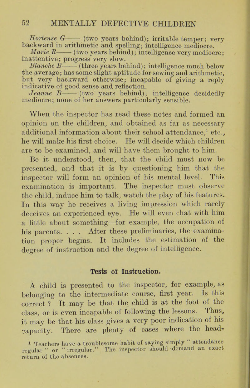 Hortense G (two years behind); irritable temper; very backward in arithmetic and spelling; intelligence mediocre. Marie B (two years behind); intelligence very mediocre; inattentive; progress very slow. Blanche B (three years behind); intelligence much below the average; has some slight aptitude for sewing and arithmetic, but very backward otherwise; incapable of giving a reply indicative of good sense and reflection. Jeanne B (two years behind); intelligence decidedly mediocre; none of her answers particularly sensible. When the inspector has read these notes and formed an opinion on the children, and obtained as far as necessary additional information about their school attendance/ etc., he will make his first choice. He will decide which children are to be examined, and will have them brought to him. Be it understood, then, that the child must now be presented, and that it is by questioning him that the inspector will form an opinion of his mental level. This examination is important. The inspector must observe the child, induce him to talk, watch the play of his features. In this way he receives a living impression which rarely deceives an experienced eye. He will even chat with him a little about something—^for example, the occupation of his parents. . . . After these preliminaries, the examina- tion proper begins. It includes the estimation of the degree of instruction and the degree of intelligence. Tests of Instruction. A child is presented to the inspector, for example, as belonging to the intermediate course, first year. Is this correct ? It may be that the child is at the foot of the class, or is even incapable of following the lessons. Thus, it may be that his class gives a very poor indication of his capacity. There are plenty of cases where the head- 1 Teachers have a troublesome habit of saying simply  attendance regular or irregular. The inspector should demand an exact return of the absences.