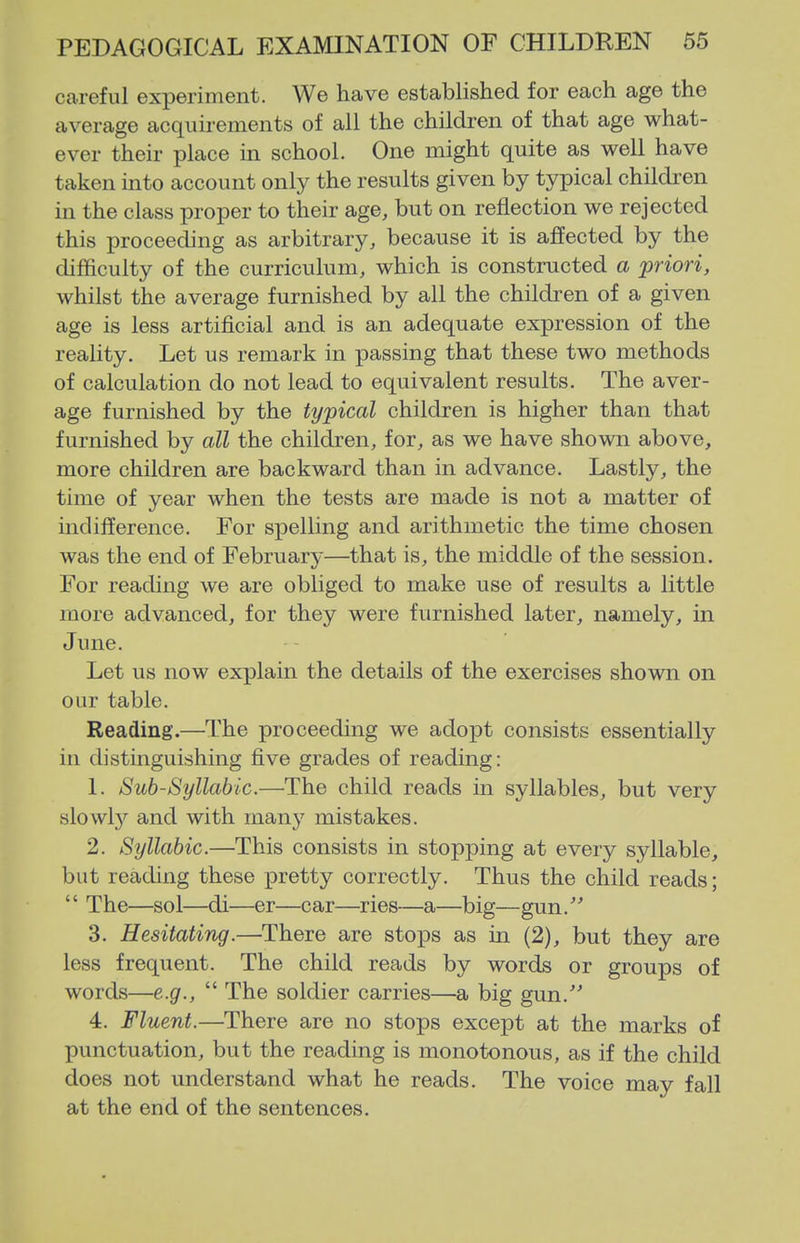 careful experiment. We have established for each age the average acquirements of all the children of that age what- ever their place in school. One might quite as well have taken into account only the results given by typical children in the class proper to their age, but on reflection we rejected this proceeding as arbitrary, because it is affected by the difficulty of the curriculum, which is constructed a priori, whilst the average furnished by all the children of a given age is less artificial and is an adequate expression of the reality. Let us remark in passing that these two methods of calculation do not lead to equivalent results. The aver- age furnished by the typical children is higher than that furnished by all the children, for, as we have shown above, more children are backward than in advance. Lastly, the time of year when the tests are made is not a matter of indifference. For spelling and arithmetic the time chosen was the end of February—that is, the middle of the session. For reading we are obliged to make use of results a little more advanced, for they were furnished later, namely, in June. Let us now explain the details of the exercises shown on our table. Reading.—The proceeding we adopt consists essentially in distinguishing five grades of reading: 1. Sub-Syllabic.—The child reads in syllables, but very slowl}'^ and with many mistakes. 2. Syllabic.—This consists in stopping at every syllable, but reading these pretty correctly. Thus the child reads;  The—sol—di—er—car—ries—a—big—gun. 3. Hesitating.—There are stops as in (2), but they are less frequent. The child reads by words or groups of words—e.g.,  The soldier carries—a big gun.' 4. Fluent.—There are no stops except at the marks of punctuation, but the reading is monotonous, as if the child does not understand what he reads. The voice may fall at the end of the sentences.