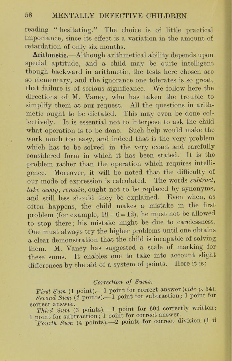 reading  hesitating. The choice is of little practical importance, since its effect is a variation in the amount of retardation of only six months. Arithmetic.—Although arithmetical ability depends upon special aptitude, and a child may be quite intelligent though backward in arithmetic, the tests here chosen are so elementary, and the ignorance one tolerates is so great, that failure is of serious significance. We follow here the directions of M. Vaney, who has taken the trouble to simplify them at our request. All the questions in arith- metic ought to be dictated. This may even be done col- lectively. It is essential not to interpose to ask the child what operation is to be done. Such help would make the work much too easy, and indeed that is the very problem which has to be solved in the very exact and carefully considered form in which it has been stated. It is the problem rather than the operation which requires intelli- gence. Moreover, it will be noted that the difficulty of our mode of expression is calculated. The words subtract, take away, remain, ought not to be replaced by synonyms, and still less should they be explained. Even when, as often happens, the child makes a mistake in the first problem (for example, 19 - 6 = 12), he must not be allowed to stop there; his mistake might be due to carelessness. One must always try the higher problems until one obtains a clear demonstration that the child is incapable of solving them. M. Vaney has suggested a scale of markmg for these sums. It enables one to take into account sKght difierences by the aid of a system of points. Here it is: Correction of Sums. First Sum (1 point).—1 point for correct answer {vide p. 54). Second Sum (2 points).—! point for subtraction; 1 pomt for correct answer. „ „^, >, -j.^ Third Sum (3 points).—! pomt for 604 correctly written; ! point for subtraction; ! point for correct answer. Fourth Sum (4 points).—2 points for correct division (1 it