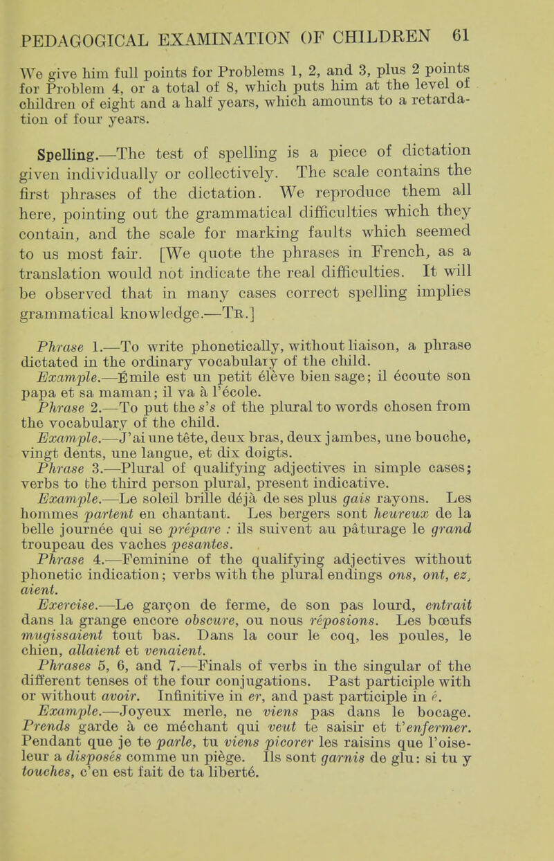 We give him full points for Problems 1, 2, and 3, plus 2 points for Problem 4, or a total of 8, whicb puts him at the level ot children of eight and a half years, which amounts to a retarda- tion of four years. Spelling.—The test of spelling is a piece of dictation given individually or collectively. The scale contains the first phrases of the dictation. We reproduce them all here, pointing out the grammatical difficulties which they contain, and the scale for marking faults which seemed to us most fair. [We quote the phrases in French, as a translation would not indicate the real difficulties. It will be observed that in many cases correct spelling implies grammatical knowledge.—Tr.] Phrase 1.—To write phonetically, without liaison, a phrase dictated in the ordinary vocabulary of the child. Example.—Emile est un petit eleve biensage; il ecoute son papa et sa maman; il va a I'ecole. Phrase 2.—To put the s's of the plural to words chosen from the vocabulary of the child. Example.—J'ai vine tete, deux bras, deux jambes, une bouche, vingt dents, une langue, et dix doigts. Phrase 3.—Plural of qualifying adjectives in simple cases; verbs to the third person plural, present indicative. Example.—Le soleil brille deja de ses plus gais rayons. Les hommes partent en chantant. Les bergers sont heureux de la belle journee qui se prepare : ils suivent au paturage le grand troupeau des vaches pesantes. Phrase 4:.—Feminine of the qualifying adjectives without phonetic indication; verbs with the plural endings ons, ont, ez, aient. Exercise.—Le garden de ferme, de son pas lourd, entrait dans la grange encore obscure, ou nous reposions. Les bceufs mugissaient tout has. Dans la cour le coq, les poules, le chien, allaient et venaient. Phrases 5, 6, and 7.—Finals of verbs in the singular of the different tenses of the four conjugations. Past participle with or without avoir. Infinitive in er, and past participle in Example.—Joyeux merle, ne viens pas dans le bocage. Prends garde a ce mediant qui veut te saisir et Venfermer. Pendant que je te parle, tu viens picorer les raisins que I'oise- leur a disposes comme un piege. lis sont garnis de glu: si tu y touches, e'en est fait de ta liberty.