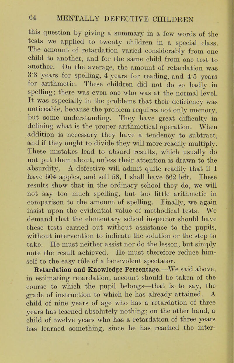 this question by giving a summary in a few words of the tests we applied to twenty children in a special class. The amount of retardation varied considerably from one child to another, and for the same child from one test to another. On the average, the amount of retardation was 3-3 years for spelling, 4 years for reading, and 4-5 years for arithmetic. These children did not do so badly in spelling; there was even one who was at the normal level. It was especially in the problems that their deficiency was noticeable, because the problem requires not only memory, but some understanding. They have great difficulty in defining what is the proper arithmetical operation. When addition is necessary they have a tendency to subtract, and if they ought to divide they will more readily multiply. These mistakes lead to absurd results, which usually do not put them about, unless their attention is drawn to the absurdity, A defective will admit quite readily that if I have 604 apples, and sell 58, I shall have 662 left. These results show that in the ordinary school they do, we will not say too much spelling, but too little arithmetic in comparison to the amount of spellmg. Finally, we again insist upon the evidential value of methodical tests. We demand that the elementary school inspector should have these tests carried out without assistance to the pupils, without intervention to indicate the solution or the step to take. He must neither assist nor do the lesson, but simply note the result achieved. He must therefore reduce him- self to the easy role of a benevolent spectator. Retardation and Knowledge Percentage.—We said above, in estimating retardation, account should be taken of the course to which the pupil belongs—that is to say, the grade of instruction to which he has already attained. A child of nine years of age who has a retardation of three years has learned absolutely nothing; on the other hand, a child of twelve years who has a retardation of three years has learned something, since he has reached the inter-