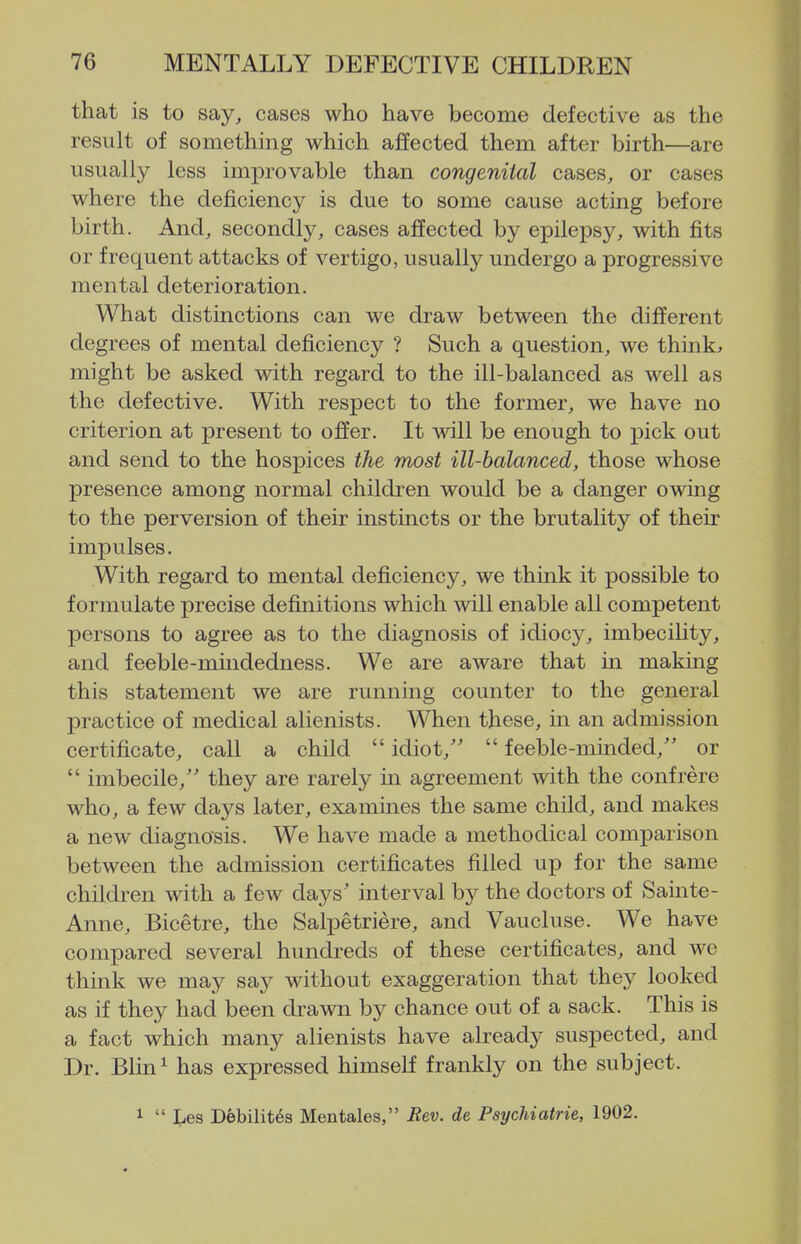 that is to say, cases who have become defective as the result of something which affected them after birth—are usually less improvable than congenital cases, or cases where the deficiency is due to some cause acting before birth. And, secondly, cases affected by epilepsy, with fits or frequent attacks of vertigo, usually undergo a progressive mental deterioration. What distinctions can we draw between the different degrees of mental deficiency ? Such a question, we think;, might be asked with regard to the ill-balanced as well as the defective. With respect to the former, we have no criterion at present to offer. It will be enough to ]3ick out and send to the hospices the most ill-balanced, those whose presence among normal children would be a danger owing to the perversion of their instincts or the brutality of their impulses. With regard to mental deficiency, we think it possible to formulate precise definitions which will enable all competent persons to agree as to the diagnosis of idiocy, imbecility, and feeble-mindedness. We are aware that in making this statement we are running counter to the general practice of medical alienists. When these, in an admission certificate, call a child  idiot,  feeble-minded,'' or  imbecile, they are rarely in agreement with the confrere who, a few days later, examines the same child, and makes a new diagnosis. We have made a methodical comparison between the admission certificates filled up for the same children with a few days' interval by the doctors of Sainte- Anne, Bicetre, the Salpetriere, and Vaucluse. We have compared several hundreds of these certificates, and we think we may say without exaggeration that they looked as if they had been drawn by chance out of a sack. This is a fact which many alienists have already suspected, and Dr. Blin^ has expressed himself frankly on the subject. 1  ties Debilites Mentales, Eev. de Psychiatric, 1902.