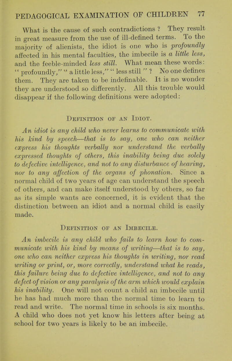 What is the cause of such contradictions ? They result in great measure from the use of ill-defined terms. To the majority of alienists, the idiot is one who is profoundly affected in his mental faculties, the imbecile is a little less, and the feeble-minded less still. What mean these words: '' profoundly/'  a little less/'  less still  ? No one defines them. They are taken to be indefinable. It is no wonder they are understood so differently. All this trouble would disappear if the following definitions were adopted: Definition of an Idiot. An idiot is any child who never learns to communicate with his kind by speech—that is to say, one who can neither cxjjress his thoughts verbally nor understand the verbally expressed thoughts of others, this inability being due solely to defective intelligence, and not to any disturbance of hearing, nor to any affection of the organs of phonation. Since a normal child of two years of age can understand the speech of others, and can make itself understood by others, so far as its simple wants are concerned, it is evident that the distinction between an idiot and a normal child is easily made. Definition of an Imbecile. An imbecile is any child who fails to learn how to com- municate with his kind by means of writing—that is to say, one who can neither express his thoughts in writing, nor read writing or print, or, more correctly, understand what he reads, this failure being due to defective intelligence, and not to any defect of vision or any paralysis of the arm ivhich ivould explain his inability. One will not count a child an imbecile until he has had much more than the normal time to learn to read and write. The normal time in schools is six months. A child who does not yet know his letters after being at school for two years is likely to be an imbecile.