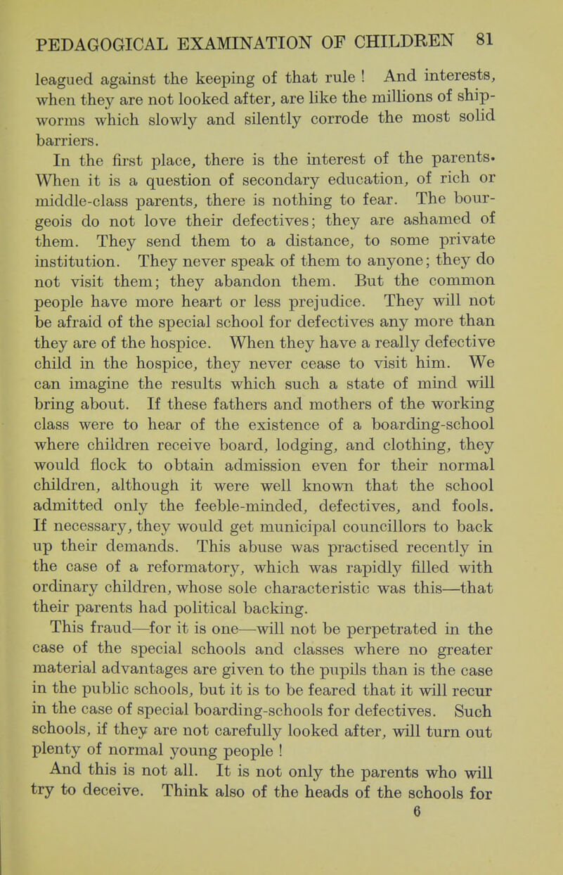 leagued against the keeping of that rule ! And interests, when they are not looked after, are like the millions of ship- worms which slowly and silently corrode the most solid barriers. In the first place, there is the interest of the parents. When it is a question of secondary education, of rich or middle-class parents, there is nothing to fear. The bour- geois do not love their defectives; they are ashamed of them. They send them to a distance, to some private institution. They never speak of them to anyone; they do not visit them; they abandon them. But the common people have more heart or less prejudice. They will not be afraid of the special school for defectives any more than they are of the hospice. When they have a really defective child in the hospice, they never cease to visit him. We can imagine the results which such a state of mind will bring about. If these fathers and mothers of the working class were to hear of the existence of a boarding-school where children receive board, lodging, and clothing, they would flock to obtain admission even for their normal children, although it were well knowTi that the school admitted only the feeble-minded, defectives, and fools. If necessary, they would get municipal councillors to back up their demands. This abuse was practised recently in the case of a reformatory, which was rapidly filled with ordinary children, whose sole characteristic was this—that their parents had political backing. This fraud—for it is one—will not be perpetrated in the case of the special schools and classes where no greater material advantages are given to the pupils than is the case in the public schools, but it is to be feared that it will recur in the case of special boarding-schools for defectives. Such schools, if they are not carefully looked after, will turn out plenty of normal young people ! And this is not all. It is not only the parents who will try to deceive. Think also of the heads of the schools for 6